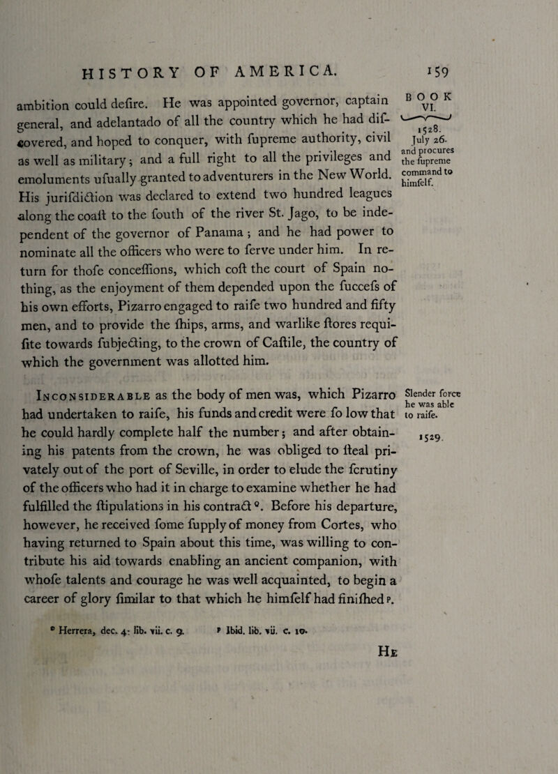 ambition could defire. He was appointed governor, captain B °VI° K general, and adelantado of all the country which he had dif- covered, and hoped to conquer, with fupreme authority, civil as well as military; and a full right to all the privileges and the fUpreme emoluments ufually granted to adventurers in the New World. £°™^{fndto His jurifdidion was declared to extend two hundred leagues along the coaft to the fouth of the river St. Jago, to be inde¬ pendent of the governor of Panama ; and he had power to nominate all the officers who were to ferve under him. In re¬ turn for thofe conceffions, which cofl the court of Spain no¬ thing, as the enjoyment of them depended upon the fuccefs of his own efforts, Pizarro engaged to raife two hundred and fifty men, and to provide the Chips, arms, and warlike ftores requi- fite towards fubjeding, to the crown of Caftile, the country of which the government was allotted him. Inconsiderable as the body of men was, which Pizarro Slender force . he was able had undertaken to raife, his funds and credit were fo low that to raife. he could hardly complete half the number; and after obtain¬ ing his patents from the crown, he was obliged to Ileal pri¬ vately out of the port of Seville, in order to elude the ferutiny of the officers who had it in charge to examine whether he had fulfilled the flipulations in his contrad °. Before his departure, however, he received fome fupplyof money from Cortes, who having returned to Spain about this time, was willing to con¬ tribute his aid towards enabling an ancient companion, with whofe talents and courage he was well acquainted, to begin a career of glory fimilar to that which he himfelf had finifhedp. *529. ® Herrera, dec. 4: lib. \ii. c. 9. v Ibid. lib. \\i. c. 10. He