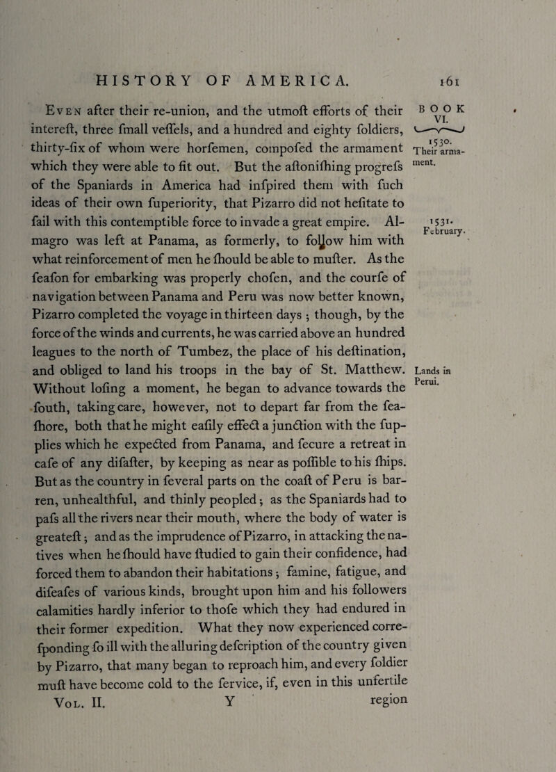 Even after their re-union, and the utmoft efforts of their intereft, three fmall veffels, and a hundred and eighty foldiers, thirty-fix of whom were horfemen, compofed the armament which they were able to fit out. But the aftonifhing progrefs of the Spaniards in America had infpired them with fuch ideas of their own fuperiority, that Pizarro did not hefitate to fail with this contemptible force to invade a great empire. Al- magro was left at Panama, as formerly, to foljow him with what reinforcement of men he fhould be able to mufter. As the feafon for embarking was properly chofen, and the courfe of navigation between Panama and Peru was now better known, Pizarro completed the voyage in thirteen days ; though, by the force of the winds and currents, he was carried above an hundred leagues to the north of Tumbez, the place of his deftination, and obliged to land his troops in the bay of St. Matthew. Without lofing a moment, he began to advance towards the fouth, taking care, however, not to depart far from the fea- fhore, both that he might eafily effed a jundion with the fup- plies which he expeded from Panama, and fecure a retreat in cafe of any difafter, by keeping as near as poflible to his fhips. But as the country in feveral parts on the coaft of Peru is bar¬ ren, unhealthful, and thinly peopled; as the Spaniards had to pafs all the rivers near their mouth, where the body of water is greateft; and as the imprudence of Pizarro, in attacking the na¬ tives when he fhould have Itudied to gain their confidence, had forced them to abandon their habitations *, famine, fatigue, and difeafes of various kinds, brought upon him and his followers calamities hardly inferior to thofe which they had endured in their former expedition. What they now experienced corre- fponding fo ill with the alluring defcription of the country given by Pizarro, that many began to reproach him, and every foldier muft have become cold to the fervice, if, even in this unfertile BOOK VI. 153°. Their arma¬ ment. Fc S31* bruary. Lands in Perui. Von. II. Y region