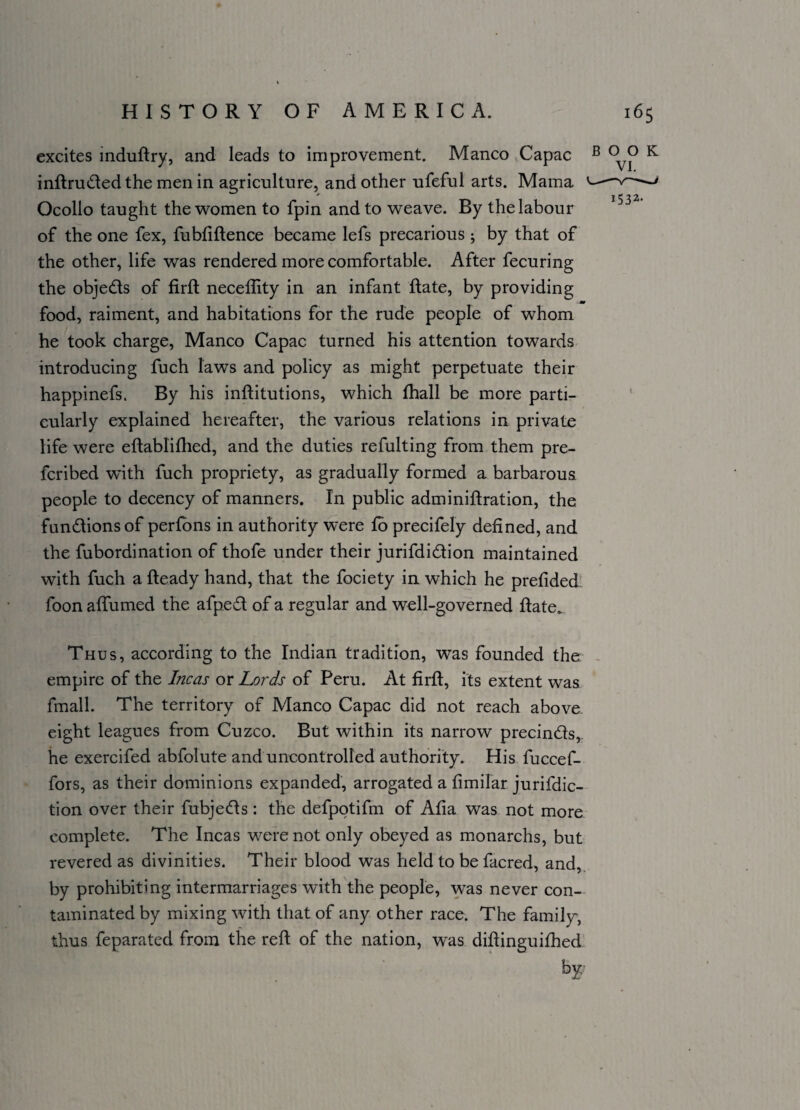 excites induftry, and leads to improvement. Manco Capac B K inftruded the men in agriculture, and other ufeful arts. Mama --v ^ * 1532. Ocolio taught the women to fpin and to weave. By the labour of the one fex, fubfiftence became lefs precarious; by that of the other, life was rendered more comfortable. After fecuring the objeds of firft neceffity in an infant date, by providing food, raiment, and habitations for the rude people of whom he took charge, Manco Capac turned his attention towards introducing fuch laws and policy as might perpetuate their happinefs. By his inftitutions, which fhall be more parti¬ cularly explained hereafter, the various relations in private life were eftablifhed, and the duties refulting from them pre¬ ferred with fuch propriety, as gradually formed a barbarous people to decency of manners. In public adminiftration, the fundionsof perfons in authority were to precifely defined, and the fubordination of thofe under their jurifdidion maintained with fuch a fteady hand, that the fociety in which he prefided foon affumed the afped of a regular and well-governed date. Thus, according to the Indian tradition, was founded the empire of the Incas or Lords of Peru. At firfi, its extent was fmall. The territory of Manco Capac did not reach above eight leagues from Cuzco. But within its narrow precinds, he exercifed abfolute and uncontrolled authority. His fuccef- fors, as their dominions expanded, arrogated a fimilar jurifdic- tion over their fubjeds : the defpotifm of Afia was not more complete. The Incas were not only obeyed as monarchs, but revered as divinities. Their blood was held to be facred, and, by prohibiting intermarriages with the people, was never con¬ taminated by mixing with that of any other race. The family, thus feparated from the reft of the nation, was diftinguifhed t>F