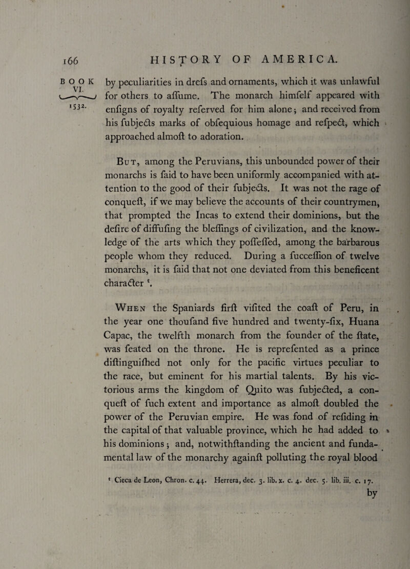 » by peculiarities in drefs and ornaments, which it was unlawful for others to affume. The monarch himfelf appeared with enfigns of royalty referved for him alone; and received from his fubjeds marks of obfequious homage and refped, which approached almoft to adoration. But, among the Peruvians, this unbounded power of their monarchs is faid to have been uniformly accompanied with at¬ tention to the good of their fubjeds. It was not the rage of conqueft, if we may believe the accounts of their countrymen, that prompted the Incas to extend their dominions, but the defire of diffufing the bleflings of civilization, and the know¬ ledge of the arts which they poffeffed, among the barbarous people whom they reduced. During a fucceflion of twelve monarchs, it is faid that not one deviated from this beneficent charader \ When the Spaniards firft vifited the coaft of Peru, in the year one thoufand five hundred and twenty-fix, Huana Capac, the twelfth monarch from the founder of the ftate, was feated on the throne. He is reprefented as a prince diftinguifhed not only for the pacific virtues peculiar to the race, but eminent for his martial talents. By his vic¬ torious arms the kingdom of Qpito was fubjeded, a con- queft of fuch extent and importance as almoft doubled the power of the Peruvian empire. He was fond of refiding in the capital of that valuable province, which he had added to * his dominions; and, notwithftanding the ancient and funda¬ mental law of the monarchy againft polluting the royal blood * Cieca de Leon, Chron. c. 44. Herrera, dec. 3. lib. x. c. 4. dec. 5. lib, iii, c. 17. by