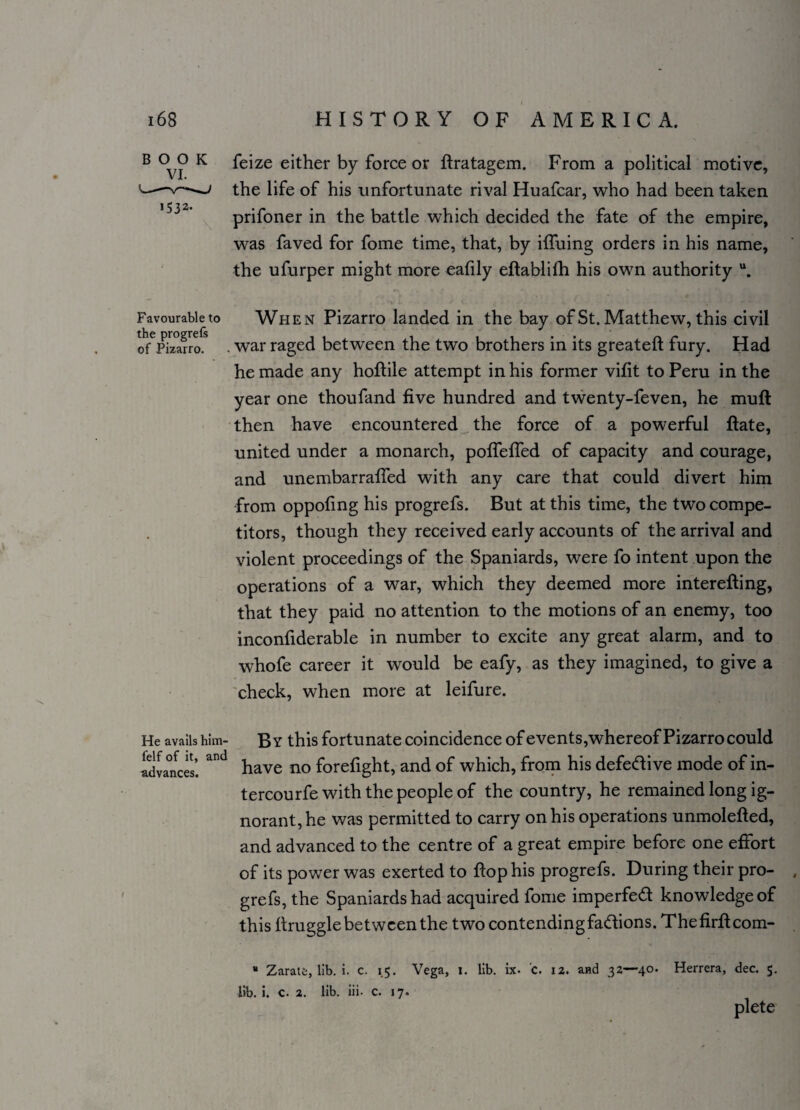 \ B °v? K feize either by force or flratagem. From a political motive, ---—-j the life of his unfortunate rival Huafcar, who had been taken | t- 7 2, prifoner in the battle which decided the fate of the empire, was faved for fome time, that, by iffuing orders in his name, the ufurper might more eafily eftablilh his own authority u. Favourable to When Pizarro landed in the bay of St. Matthew, this civil of6Pizarro? . war raged between the two brothers in its greateft fury. Had he made any hoflile attempt in his former vifit to Peru in the year one thoufand five hundred and twenty-feven, he muft then have encountered the force of a powerful flate, united under a monarch, poffeffed of capacity and courage, and unembarraffed with any care that could divert him from oppofing his progrefs. But at this time, the two compe¬ titors, though they received early accounts of the arrival and violent proceedings of the Spaniards, were fo intent upon the operations of a war, which they deemed more interefling, that they paid no attention to the motions of an enemy, too inconfiderable in number to excite any great alarm, and to whofe career it would be eafy, as they imagined, to give a check, when more at leifure. He avails him- felf of it, and advances. By this fortunate coincidence of events,whereof Pizarro could have no forefight, and of which, from his defedive mode of in- tercourfe with the people of the country, he remained long ig¬ norant, he was permitted to carry on his operations unmolefted, and advanced to the centre of a great empire before one effort of its power was exerted to flop his progrefs. During their pro- , grefs, the Spaniards had acquired fome imperfed knowledge of this flruggle between the two contending fadions. The firflcom- * Zarate, lib. i. c. 15. Vega, 1. lib. ix. C. 12. and 32—40. Herrera, dec. 5. Hb. i. c. 2. lib. iii. c. 17. plete