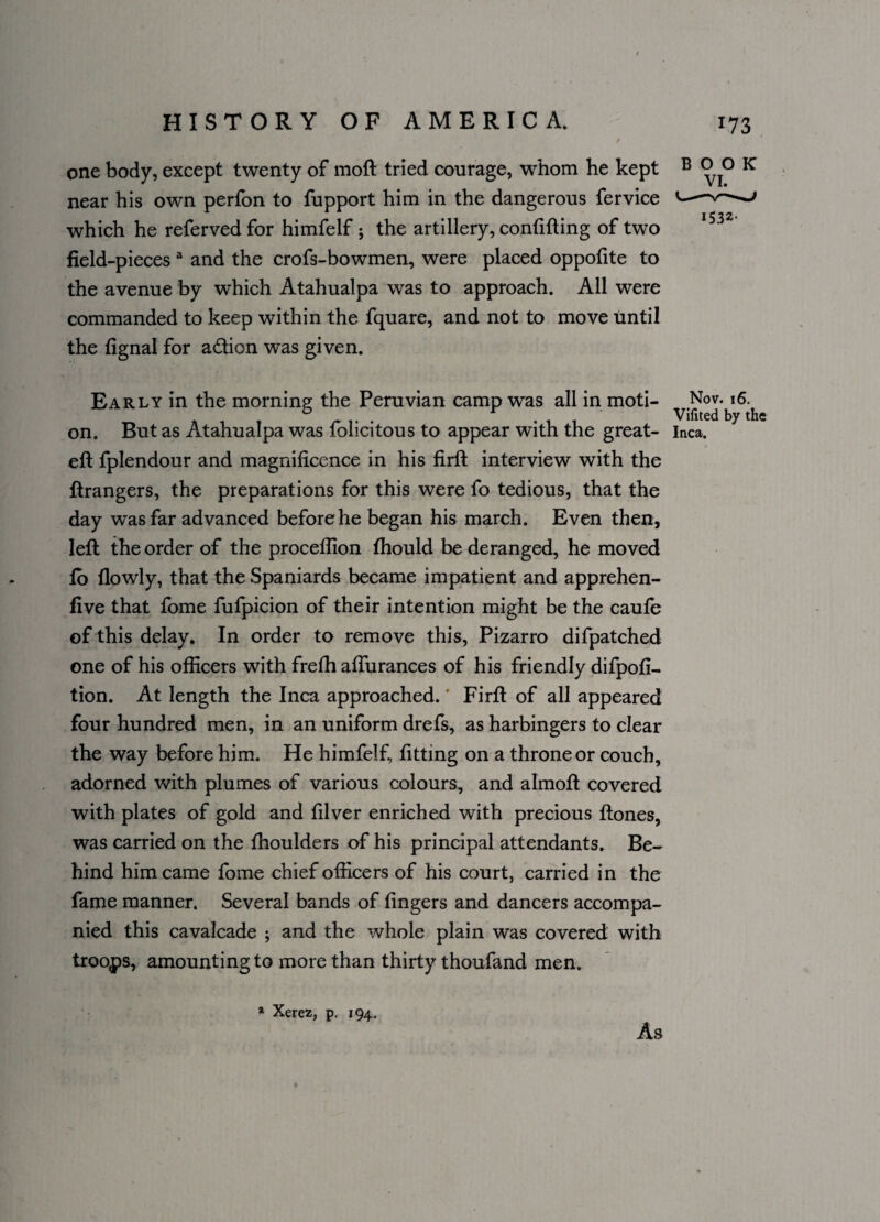 one body, except twenty of moft tried courage, whom he kept B K near his own perfon to fupport him in the dangerous fervice -v——' j ^ ^ ^, which he referved for himfelf; the artillery, confiding of two field-pieces 3 and the crofs-bowmen, were placed oppofite to the avenue by which Atahualpa was to approach. All were commanded to keep within the fquare, and not to move until the fignal for a&ion was given. Early in the morning the Peruvian camp was all in moti¬ on. But as Atahualpa was folicitous to appear with the great- eft fplendour and magnificence in his firft interview with the ftrangers, the preparations for this were fo tedious, that the day was far advanced before he began his march. Even then, left the order of the proceflion fhould be deranged, he moved fo flowly, that the Spaniards became impatient and apprehen- five that fame fufpicion of their intention might be the caufe of this delay. In order to remove this, Pizarro difpatched one of his officers with frefh affurances of his friendly difpofi- tion. At length the Inca approached.' Firft of all appeared four hundred men, in an uniform drefs, as harbingers to clear the way before him. He himfelf, fitting on a throne or couch, adorned with plumes of various colours, and almoft covered with plates of gold and filver enriched with precious ftones, was carried on the fhoulders of his principal attendants. Be¬ hind him came fome chief officers of his court, carried in the fame manner. Several bands of fingers and dancers accompa¬ nied this cavalcade ; and the whole plain was covered with troops, amounting to more than thirty thoufand men. Nov. 16. Vifited by the Inca. a Xerez, p. 194. As