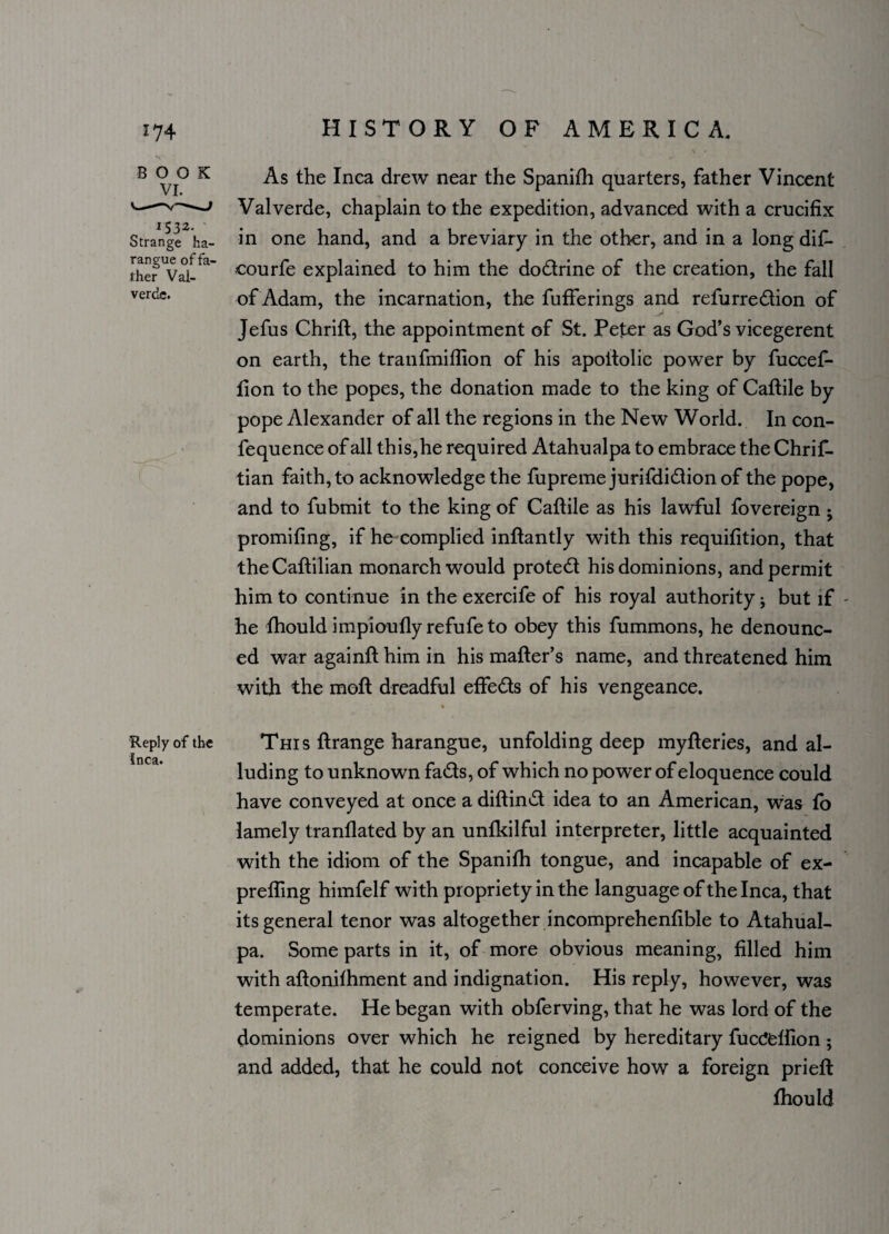 BOOK VI. *532- Strange ha¬ rangue of fa¬ ther Vai- verdc. As the Inea drew near the Spanifh quarters, father Vincent Valverde, chaplain to the expedition, advanced with a crucifix in one hand, and a breviary in the other, and in a long difi- courfe explained to him the dodrine of the creation, the fall of Adam, the incarnation, the fufferings and refurredion of Jefus Chrift, the appointment of St. Peter as God’s vicegerent on earth, the tranfmiflion of his apoitolic power by fuccef- iion to the popes, the donation made to the king of Caftile by pope Alexander of all the regions in the New World. In con- fequence of all this,he required Atahualpa to embrace the Chrif- tian faith, to acknowledge the fupremejurifdidionof the pope, and to fubmit to the king of Caftile as his lawful fovereign ; promifing, if he complied inftantly with this requifition, that the Caflilian monarch would protect his dominions, and permit him to continue in the exercife of his royal authority but if he Ihould impioufly refufe to obey this fummons, he denounc¬ ed war againft him in his mailer’s name, and threatened him with the moll dreadful effeds of his vengeance. Reply of the This llrange harangue, unfolding deep mylleries, and al- Incd* • luding to unknown fads, of which no power of eloquence could have conveyed at once a dillind idea to an American, was lo lamely tranllated by an unlkilful interpreter, little acquainted with the idiom of the Spanifh tongue, and incapable of ex- prefling himfelf wi th propriety in the language of the Inca, that its general tenor was altogether incomprehenfible to Atahual¬ pa. Some parts in it, of more obvious meaning, filled him with allonilhment and indignation. His reply, however, was temperate. He began with obferving, that he was lord of the dominions over which he reigned by hereditary fucc!elfion; and added, that he could not conceive how a foreign prielt Ihould