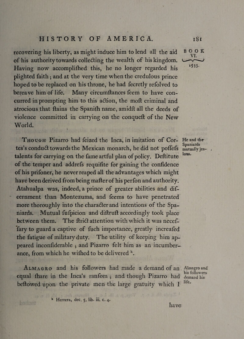 recovering his liberty, as might induce him to lend all the aid of his authority towards collecting the wealth of his kingdom. Having now accomplifhed this, he no longer regarded his plighted faith; and at the very time when the credulous prince hoped to be replaced on his throne, he had fecretly refolved to bereave him of life. Many circumftances feem to have con¬ curred in prompting him to this aCtion, the moil criminal and atrocious that {tains the Spanifh name, amidft all the deeds of violence committed in carrying on the conqueft of the New World. Though Pizarro had feized the Inca, in imitation of Cor- He and the tes’s conduct towards the Mexican monarch, he did not pofTefs mutually jea- , talents for carrying on the fame artful plan of policy. Deftitute lous' of the temper and addrefs requifite for gaining the confidence of his prifoner, he never reaped all the advantages which might have been derived from being mafter of his perfon and au thority. Atahualpa was, indeed, a prince of greater abilities and dis¬ cernment than Montezuma, and feems to have penetrated more thoroughly into the character and intentions of the Spa¬ niards. Mutual fufpicion and diftruft accordingly took place between them. The ftriCt attention with which it was necef- fary to guard a captive of fuch importance, greatly increafed the fatigue of military duty. The utility of keeping him ap¬ peared inconfiderable j and Pizarro felt him as an incumber- ance, from which he wifhed to be delivered k. BOOK ‘533- Almagro and his followers had made a demand of an. Almagroand equal fhare in the Inca’s ranfom ; and though Pizarro had demand his bellowed upon the private men the large gratuity which I llfe> k Herrera, dec. 5. lib- iii. c. 4. have