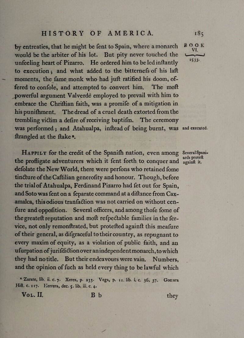 BOOK VI. 1533- by entreaties, that he might be fent to Spain, where a monarch would be the arbiter of his lot. But pity never touched the unfeeling heart of Pizarro. He ordered him to be led inftantly to execution j and what added to the bitternefs of his laft moments, the fame monk who had juft ratified his doom, of¬ fered to confole, and attempted to convert him. The moft ^powerful argument Valverde employed to prevail wTith him to embrace the Chriftian faith, was a promife of a mitigation in his puniftiment. The dread of a cruel death extorted from the trembling vidim a defire of receiving baptifm. The ceremony was performed ; and Atahualpa, inftead of being burnt, was and executed, ftrangled at the ftake °. Happily for the credit of the Spanifti nation, even among Several Spani- the profligate adventurers which it fent forth to conquer and againft it. defolate the New World, there were perfons who retained fome tindure of the Caftilian generofity and honour. Though, before the trial of Atahualpa, Ferdinand Pizarro had fet out for Spain, and Soto was fent on a feparate command at a diftance from Cax- amalca, this odious tranfadion was not carried on without cen- fure and oppofition. Several officers, and among thofe fome of the greateft reputation and moft refpedable families inthefer- vice, not only remonftrated, but protefted againft this meafure of their general, as difgraceful to their country, as repugnant to every maxim of equity, as a violation of public faith, and an ufurpation of jurifdidion over an independent monarch, to which they had no title. But their endeavours were vain. Numbers, and the opinion of fuch as held every thing to be lawful which n Zarate, lib. ii. c. 7. Xerez, p. 233. Vega, p. u. lib. L c. 36, 37. Goirara Hift. c. 117. Herrera, dec. $• lib. iii. c. 4. Vol. II. B b they *