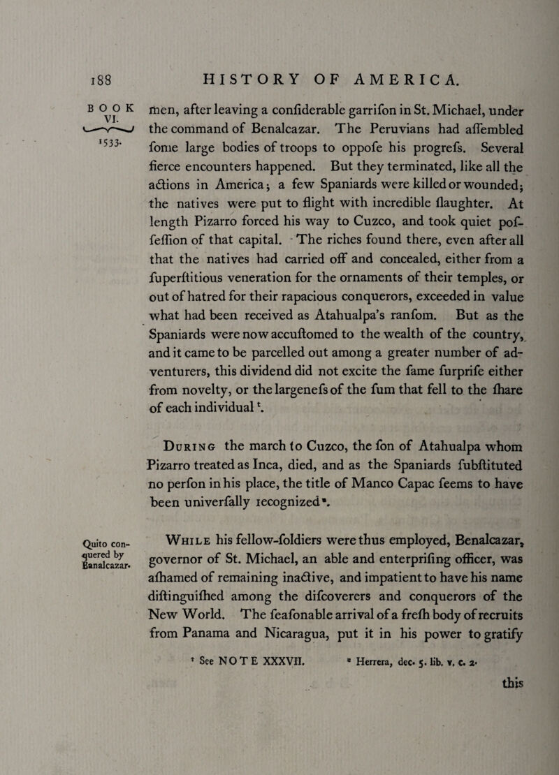 B oo K rhen, after leaving a confiderable garrifon in St. Michael, under -——/ the command of Benalcazar. The Peruvians had affembled ,c;33‘ fome large bodies of troops to oppofe his progrefs. Several fierce encounters happened. But they terminated, like all the adions in America j a few Spaniards were killed or wounded} the natives were put to flight with incredible daughter. At length Pizarro forced his way to Cuzco, and took quiet pof- feflion of that capital. The riches found there, even after all that the natives had carried off and concealed, either from a fuperftitious veneration for the ornaments of their temples, or out of hatred for their rapacious conquerors, exceeded in value what had been received as Atahualpa’s ranfom. But as the Spaniards were now accuftomed to the wealth of the country, and it came to be parcelled out among a greater number of ad¬ venturers, this dividend did not excite the fame furprife either from novelty, or the largenefs of the fum that fell to the fhare of each individual *. During the march to Cuzco, the fon of Atahualpa whom Pizarro treated as Inca, died, and as the Spaniards fubftituted no perfon in his place, the title of Manco Capac feems to have been univerfally iecognized\ Quito con¬ quered by Banalcazar* While his fellow-foldiers were thus employed, Benalcazar* governor of St. Michael, an able and enterprifing officer, was afhamed of remaining inadive, and impatient to have his name diftinguifhed among the difcoverers and conquerors of the New W orld. The feafonable arrival of a frefh body of recruits from Panama and Nicaragua, put it in his power to gratify * See NOTE XXXVII.  Herrera, dec* 5. lib. v. C. a* this