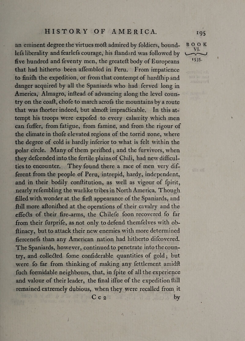 *95 an eminent degree the virtues moft admired by foldiers, bound- lefs liberality and fearlefs courage, his flandard was followed by five hundred and feventy men, the greateft body of Europeans that had hitherto been affembled in Peru. From impatience to finifh the expedition, or from that contempt of hardfhipand danger acquired by all the Spaniards who had ferved long in America, Almagro, inftead of advancing along the level coun¬ try on the coaft, chofe to march acrofs the mountains by a route that was fhorter indeed, but almoft impracticable. In this at¬ tempt his troops were expofed to every calamity which men can fuffer, from fatigue, from famine, and from the rigour of the climate in thofe elevated regions of the torrid zone, where the degree of cold is hardly inferior to what is felt within the polar circle. Many of them perifhed; and the furvivors, when they delcended into the fertile plains of Chili, had new difficul¬ ties to encounter. They found there a race of men very dif¬ ferent from the people of Peru, intrepid, hardy, independent, and in their bodily conftitution, as well as vigour of fpirit, nearly refembling the warlike tribes in North America. Though filled with wonder at the firfi: appearance of the Spaniards, and ftill more aftoniffied at the operations of their cavalry and the effeCts of their fire-arms, the Chilefe foon recovered fo far from their furprife, as not only to defend themfelves with ob- ftinacy, but to attack their new enemies with more determined fiercenefs than any American nation had hitherto difcovered. The Spaniards, however, continued to penetrate into the coun¬ try, and collected fome confiderable quantities of gold; but were fo far from thinking of making any fettlement amidft fuch formidable neighbours, that, in fpite of all the experience and valour of their leader, the final iffue of the expedition {till remained extremely dubious, wffien they were recalled from it C c 2 by BOOK VI. >535-