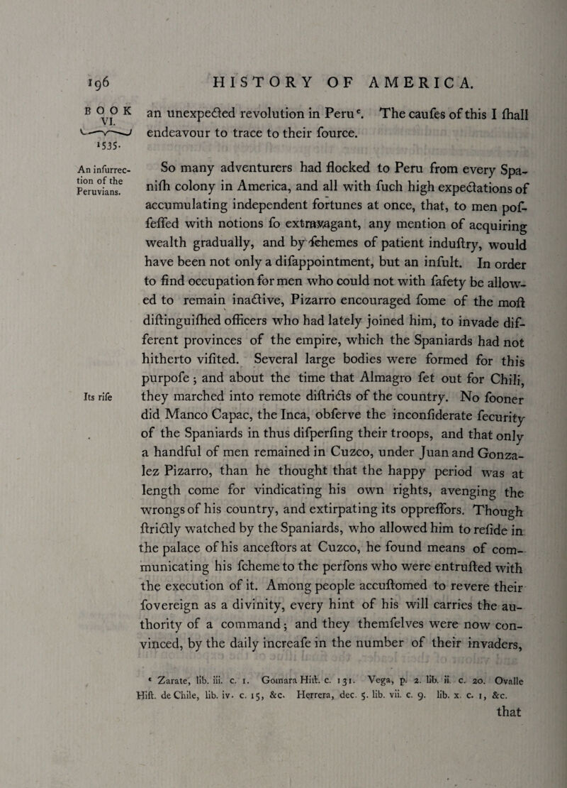 B 0 0 K an unexpected revolution in Peruc. The caufes of this I fhall v.—endeavour to trace to their fource. »535- An infurrec- So many adventurers had flocked to Peru from every Spa- Peruviansf colony in America, and all with fuch high expectations of accumulating independent fortunes at once, that, to men pof- feflfed with notions fo extramgant, any mention of acquiring wealth gradually, and by Ychemes of patient induftry, would have been not only a difappointment, but an infult. In order to find occupation for men who could not with fafety be allow¬ ed to remain inactive, Pizarro encouraged fome of the molt diftinguifhed officers who had lately joined him, to invade dif¬ ferent provinces of the empire, which the Spaniards had not hitherto vifited. Several large bodies were formed for this purpofe ; and about the time that Almagro fet out for Chili Its rife they marched into remote diftri&s of the country. No fooner did Manco Capac, the Inca, obferve the inconfiderate fecurity of the Spaniards in thus difperfing their troops, and that only a handful of men remained in Cuzco, under Juan and Gonza¬ lez Pizarro, than he thought that the happy period was at length come for vindicating his own rights, avenging the wrongs of his country, and extirpating its oppreflors. Though ftridtly watched by the Spaniards, who allowed him to refide in the palace of his anceftors at Cuzco, he found means of com¬ municating his fcheme to the perfons who were entrufted with the execution of it. Among people accuftomed to revere their fovereign as a divinity, every hint of his will carries the au¬ thority of a command; and they themfelves were now con¬ vinced, by the daily increafe in the number of their invaders, * Zarate, lib. iii. c. 1. Gomara Hitt. c. 131. Vega, p. 2. lib. ii. c. 20. Ovalle Hift. deChile, lib. iv. c. 15, &c. Herrera, dec. 5. lib. vii. c. 9. lib. x. c. 1, &c. that