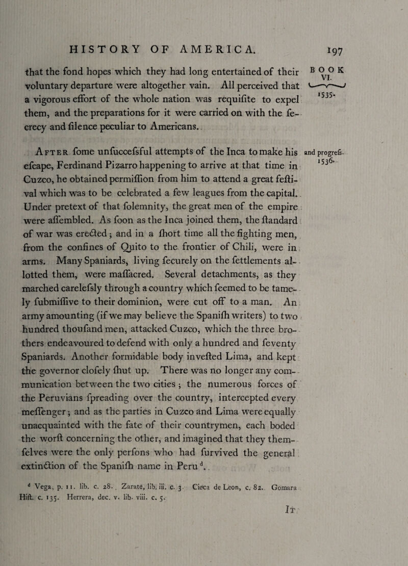 that the fond hopes which they had long entertained of their voluntary departure were altogether vain. All perceived that a vigorous effort of the whole nation was requifite to expel them, and the preparations for it were carried on with the fe- crecy and filence peculiar to Americans. After fome unfuccefsful attempts of the Inca to make his efcape, Ferdinand Pizarro happening to arrive at that time in Cuzco, he obtained permiffion from him to attend a great ferti- val which was to be celebrated a few leagues from the capital. Under pretext of that folemnity, the great men of the empire were affembled. As foon as the Inca joined them, the flandard of war was erected; and in a fhort time all the fighting men, from the confines of Quito to the frontier of Chili, were in, arms. Many Spaniards, living fecurely on the fettlements al¬ lotted them, were maffacred. Several detachments, as they marched carelefsly through a country which feemed to be tame¬ ly fubmiffive to their dominion, were cut off to a man. An army amounting (if we may believe the Spanifh writers) to two hundred thoufand men, attacked Cuzco, which the three bro¬ thers endeavoured to defend with only a hundred and feventy Spaniards. Another formidable body inverted Lima, and kept the governor clofely fhut up. There was no longer any com- munication between the two cities ; the numerous forces of the Peruvians fpreading over the country, intercepted every meffenger; and as the parties in Cuzco and Lima were equally unacquainted with the fate of their countrymen, each boded the worft concerning the other, and imagined that they them- felves were the only perfons who had furvived the general extinction of the Spanifh name in Perud.. d Vega, p. ii. lib. c. 28. . Zarate, lib. iii. c. 3 Cieca de Leon, c. 82.. Gomara Hilt. c. 135. Herrera, dec. v. lib- viii. c. 5. It BOOK 1535* and progrefs. 1536.