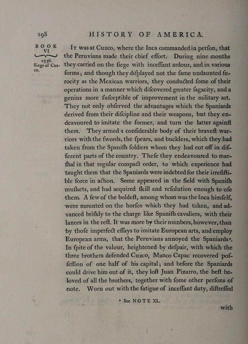 BOOK VI. 1536- Siege of Cuz¬ co. / It was at Cuzco, where the Inca commanded in perfon, that the Peruvians made their chief effort. During nine months they carried on the fiege w7ith inceffant ardour, and in various forms ; and though they difplayed not the fame undaunted fe¬ rocity as the Mexican warriors, they conduced fome of their operations in a manner which difcovered greater fagacity, and a genius more fufceptible of improvement in the military art. They not only obferved the advantages which the Spaniards derived from their difcipline and their weapons, but they en¬ deavoured to imitate the former, and turn the latter againft them. They armed a confiderable body of their bravefl war¬ riors with the fwords, the fpears, and bucklers, which they had taken from the Spanifh foldiers whom they had cut off in dif¬ ferent parts of the country. Thefe they endeavoured to mar- fhal in that regular compact order, to which experience had taught them that the Spaniards were indebted for their irrefifti- ble force in adtion. Some appeared in the field with Spanifh mufkets, and had acquired fkill and refolution enough to ufe them. A few of the boldeft, among whom was the Inca himfelf, were mounted on the horfes which they had taken, and ad¬ vanced brifkly to the charge like Spanifh cavaliers, with their lances in the reft. It was more by their numbers, how’ever, than by thofe imperfedt effays to imitate European arts, and employ European arms, that the Peruvians annoyed the Spaniards6. In fpite of the valour, heightened by defpair, with which the three brothers defended Cuzco, Manco Capac recovered pof- feffion of one half of his capital; and before the Spaniards could drive him out of it, they loft Juan Pizarro, the beft be¬ loved of all the brothers, together with fome other perfons of note. Worn out with the fatigue of inceffant duty, diftreffed e See N O T E XL. with