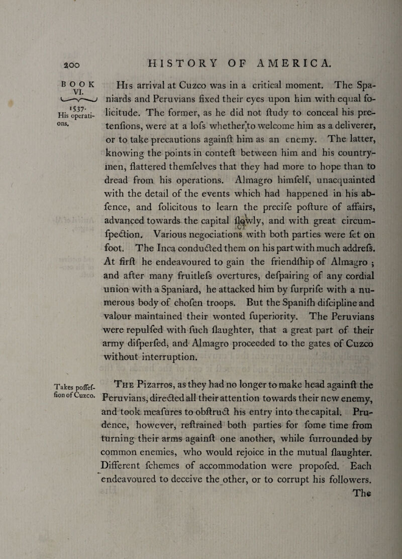 BOOK His arrival at Cuzco was in a critical moment. The Spa- Vi. r niards and Peruvians fixed their eyes upon him with equal fo- His operati- licitude. The former, as he did not ftudy to conceal his pre- ons* tenfions, were at a lofs whether'to welcome him as a deliverer, or to take precautions againfl him as an enemy. The latter, knowing the points in contefl between him and his country¬ men, flattered themfelves that they had more to hope than to dread from his operations. Almagro himfelf, unacquainted with the detail of the events which had happened in his ab- fence, and folicitous to learn the precife poflure of affairs, advanced towards the capital flqwly, and with great circum- fpe&ion. Various negociation6 with both parties were fet on foot. The Inca condu&ed them on his part with much addrefs. At firfl he endeavoured to gain the friendfhip of Almagro ; and after many fruitlefs overtures, defpairing of any cordial union with a Spaniard, he attacked him by furprife with a nu¬ merous body of chofen troops. But the Spanifh difcipline and valour maintained their wonted fuperiority. The Peruvians were repulfed with fuch daughter, that a great part of their army difperfed, and Almagro proceeded to the gates of Cuzco without interruption. Takes poflef- The Pizarros, as they had no longer to make head againfl the fionof Cuzco. Peruvians, dire&ed all their attention towards their new enemy, and took meafures to obflrud his entry into the capital. Pru¬ dence, however, reflrained both parties for fome time from turning their arms againfl one another, while furrounded by common enemies, who would rejoice in the mutual daughter. Different fchemes of accommodation were propofed. Each endeavoured to deceive the other, or to corrupt his followers. The