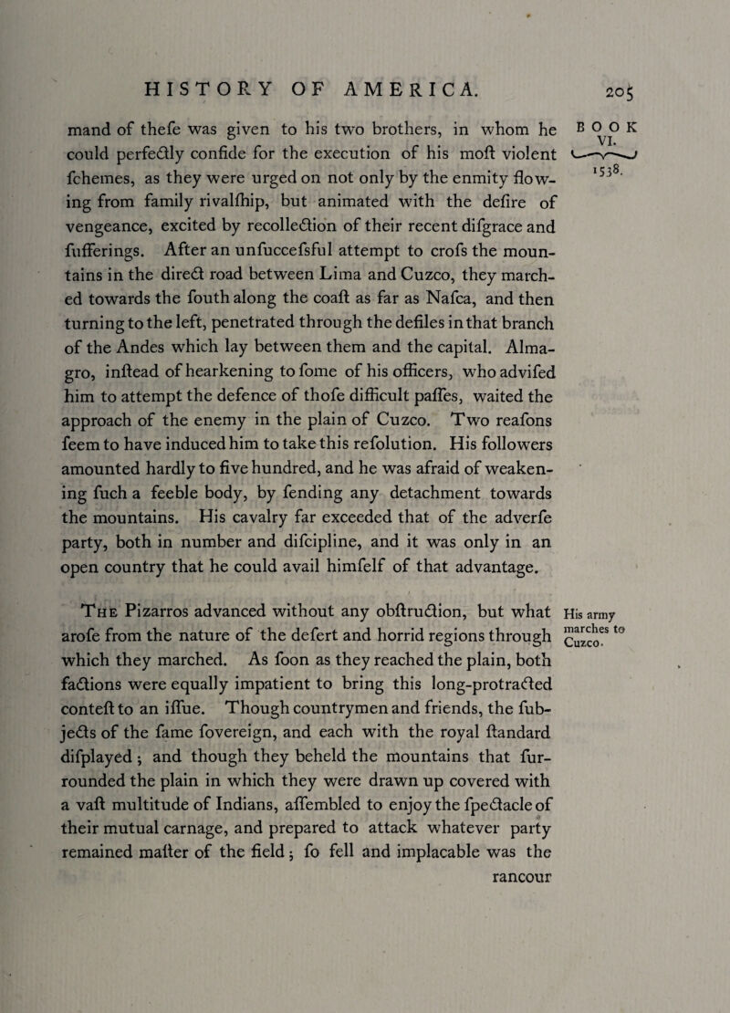 mand of thefe was given to his two brothers, in whom he B 0^° K could perfectly confide for the execution of his moft violent —v-- fchemes, as they were urged on not only by the enmity flow¬ ing from family rivalfhip, but animated with the defire of vengeance, excited by recollection of their recent difgrace and fufferings. After an unfuccefsful attempt to crofs the moun¬ tains in the direCt road between Lima and Cuzco, they march¬ ed towards the fouth along the coaft as far as Nafca, and then turning to the left, penetrated through the defiles in that branch of the Andes which lay between them and the capital. Alma- gro, inflead of hearkening to fome of his officers, whoadvifed him to attempt the defence of thofe difficult paffes, waited the approach of the enemy in the plain of Cuzco. Two reafons feem to have induced him to take this refolution. His followers amounted hardly to five hundred, and he was afraid of weaken¬ ing fuch a feeble body, by fending any detachment towards the mountains. His cavalry far exceeded that of the adverfe party, both in number and difcipline, and it was only in an open country that he could avail himfelf of that advantage. kMH . - I r The Pizarros advanced without any obftru&ion, but what His army arofe from the nature of the defert and horrid regions through cuzco^ l° which they marched. As foon as they reached the plain, both factions were equally impatient to bring this long-protraCted contefl to an iffue. Though countrymen and friends, the fub- jeCts of the fame fovereign, and each with the royal ftandard difplayed ; and though they beheld the mountains that fur- rounded the plain in which they were drawn up covered with a vafl multitude of Indians, affembled to enjoy the fpe&acleof their mutual carnage, and prepared to attack whatever party remained mailer of the field; fo fell and implacable was the rancour