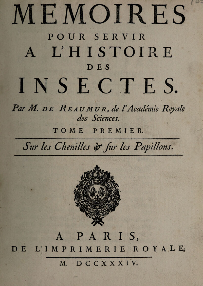 MEMOIRES POUR SERVIR A UHISTOIRE DES INSECTES. Par M. de Re au mu r, de l'Académie Royale des Sciences. TOME PREMIER. Sur les Chenilles èf fur les Papillons. A PARIS, DE L’IMPRIMERIE ROY A,LE,