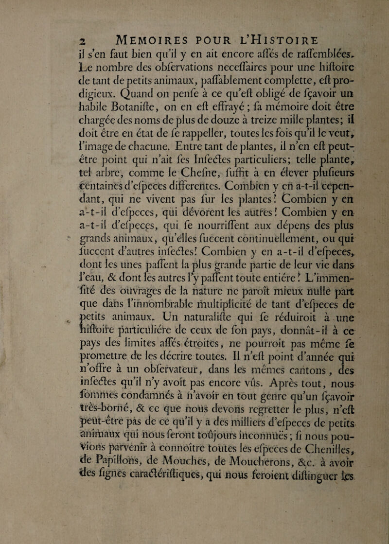 il s’en faut bien qu’il y en ait encore aflés de raffembîées. Le nombre des obfervations neceffaires pour une hifloire de tant de petits animaux, paffablement complette, efl pro¬ digieux. Quand on pcnfe à ce qu’eft obligé de fçavoir un habile Botanifle, on en efl effrayé ; fa mémoire doit être chargée des noms de plus de douze à treize mille plantes; il doit être en état de fe rappeller, toutes les fois qu’il le veut, l’image de chacune. Entre tant de plantes, il n’en efl peut- être point qui n’ait fcs Infeéles particuliers; telle plante, tel arbre, comme le Chefne, fuffit à en élever piufieurs centaines d’efpeces differentes. Combien y en a-t-il cepen¬ dant, qui ne vivent pas fur les plantes! Combien y en a-t-il d’efpeces, qui dévorent les autres! Combien y en a-t-il d’djieccs, qui fe nourriffent aux dépens des plus grands animaux, quelles fuccent continuellement, ou qui iiicccnt d’autres infeéles! Combien y en a-t-il d’efpeces, dont les unes paffent la plus grande partie de leur vie dans l’eau, & dont les autres fy paffent toute entière ! L’immen- fité des ouvrages de la nature ne paraît mieux nulle part que dans l’innombrable multiplicité de tant d’efpeces de petits animaux. Un naturalise qui le réduiroit à une hiSoiï'e particulière de ceux de fon pays, donnât-il à ce pays des limites affés étroites, ne pourroit pas même fe promettre de les décrire toutes. Il n’eft point d’année qui n’offre à un obfervateur, dans les mêmes cantons, des infeéles qu’il n’y avoit pas encore vus. Après tout, nous fom'mes condamnés à n’avoir en tout genre qu’un fçavoir très-borné, & ce que nous devons regretter le plus, n’eft peut-être pas de ce qu’il y a des milliers d’efpeces de petits animaux qui nous feront toujours inconnüës ; fi nous pou¬ vions parvenir à connôître toutes les efpeces de Chenilles, de Papillons, de Mouches, de Moucherons, &c. à avoir des fignes caraélérifliques, qui nous feraient difiinguer les