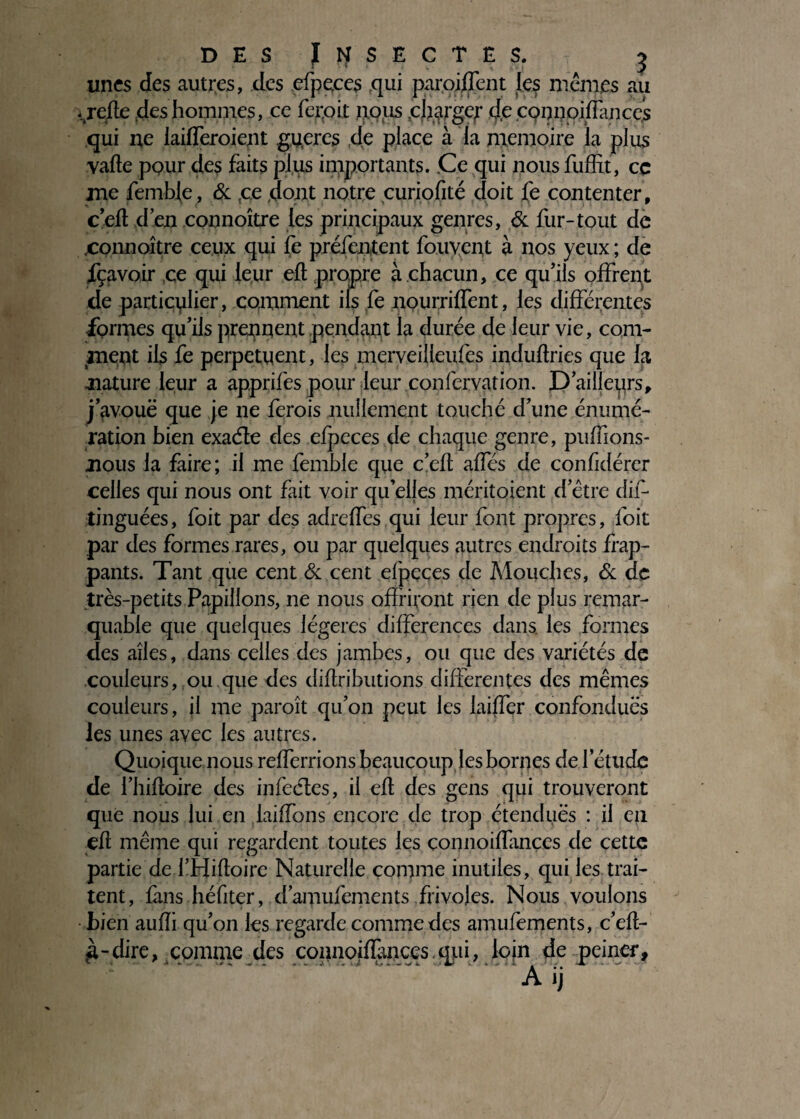 unes des autres, des efpeces qui parodient les memes au ,krefle des hommes, ce feipit txous .charger de cpnnpiflances qui ne iailferoient gu.eres de place à la mémoire la plus vafte pour des faits plus importants. .Ce qui nous fuffit, ce me femble, & ,ce dont notre curiofité doit fe contenter, c’efl d’en connoître les principaux genres, & fur-tout de connoître ceux qui fe préientent fouyept à nos yeux ; de fçavoir ,ce qui leur efl propre à chacun, ce qu’ils offrent de particulier, comment ils fe nourriffent, les différentes formes qu’ils prennent pendant la durée de leur vie, com¬ ment ils fe perpétuent, les merveilleufes induftries que la nature leur a apprifes pour leur confervation. D’ailleprs, j’avouë que je ne ferois nullement touché d’une énumé¬ ration bien exaéle des efpeces de chaque genre, privons- nous la faire; il me femble que cefl affés de confidérer celles qui nous ont fait voir qu’elles méritoient d’être dis¬ tinguées , foit par des adreffes qui leur font propres, foit par des formes rares, ou par quelques autres endroits frap¬ pants. Tant que cent & cent efpeces de Mouches, & de très-petits Papillons, ne nous offriront rien de plus remar¬ quable que quelques légères différences dans, les formes des ailes, dans celles des jambes, ou que des variétés de couleurs, ou que des diflributions differentes des mêmes couleurs, il me paroît qu’on peut les laiffer confondues les unes avec les autres. Quoique nous refferrions beaucoup les bornes de l’étude de i’iiifloire des infecles, il efl des gens qui trouveront que nous lui en laiffons encore de trop étendues : il en efl même qui regardent toutes les connoiffances de cette partie de l’Hifloire Naturelle comme inutiles, qui les trai¬ tent, fans héfiter, d’amufements frivoles. Nous voulons bien aufîi qu’on les regarde comme des amufements, c’efl- g-dire, comme des connoiflànces.qui, loin de peiner,