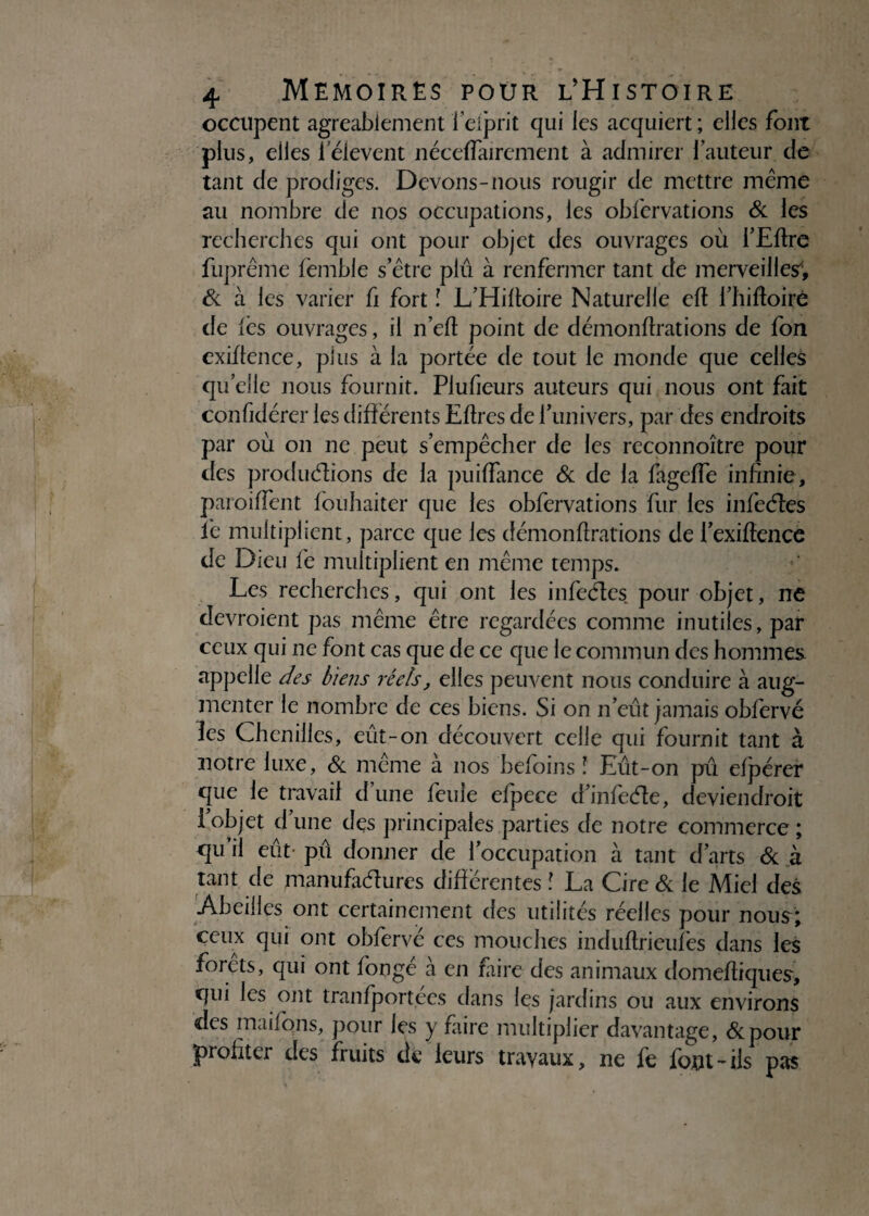 occupent agréablement feiprit qui les acquiert; elles font plus, elles 1 elevent néceffairement à admirer fauteur de tant de prodiges. Devons-nous rougir de mettre meme au nombre de nos occupations, les obfcrvations & les recherches qui ont pour objet des ouvrages où l’Eftre fuprême femble s’être plu à renfermer tant de merveilles', & à les varier fi fort ! L’Hiftoire Naturelle cft l’hiftoiré de les ouvrages, il n’eft point de démonftrations de fon exiftence, plus à la portée de tout le monde que celles quelle nous fournit. Plufieurs auteurs qui nous ont fait confidérer les différents Eftres de l’univers, par des endroits par où on ne peut s’empêcher de les reconnoître pour des produéüons de la puiffance & de la fageffe infinie, paroiffent fouhaiter que les obfcrvations fur les infeéles fie multiplient, parce que les démonftrations de l’exiftence de Dieu lé multiplient en même temps. Les recherches, qui ont les infeéles pour objet, ne devraient pas même être regardées comme inutiles, par ceux qui ne font cas que de ce que le commun des hommes. appelle des biens réels, elles peuvent nous conduire à aug¬ menter le nombre de ces biens. Si on n’eut jamais obfervé les Chenilles, eût-on découvert celle qui fournit tant à notre luxe, & même à nos beforns ! Eût-on pû efpérer que le travail d une feule efpece d’infeéle, deviendrait i objet d une des principales parties de notre commerce ; qu il eût pû donner de l’occupation à tant d’arts & à tant de manufaélures différentes ! La Cire & le Miel des Abeilles ont certainement des utilités réelles pour nous; ceux qui ont obfervé ces mouches induftrieufes dans les forêts, qui ont fongé à en faire des animaux domeftiques, qui les ont tranfportées dans les jardins ou aux environs des maifqns, pour les y faire multiplier davantage, &pour profiter des fruits de leurs travaux, ne fe font-ils pas