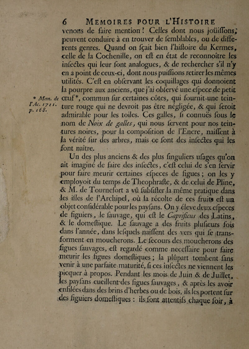venons cle faire mention ! Celles dont nous joüiffbns; peuvent conduire à en trouver de femblables, ou de diffe¬ rents genres. Quand on fçait bien fhiffoire du Kermes, celle de la Cochenille, on eft en état de reconnoître les infedes qui leur font analogues, & de rechercher s’il n y en a point de ceux-ci, dont nous puiffions retirer les mêmes utilités. C’eft en obfervant les coquillages qui donnoient la pourpre aux anciens, que j’ai obfervé une efpece de petit * Mem. de œuf*, commun fur certaines côtes, qui fournit’Une tein- ture rou£e qui nc devroit pas être négligée, & qui feroit admirable pour les toiles. Ces galles, h connues fous le nom de Noix de galles, qui nous fervent pour nos tein¬ tures noires, pour la compofition de l’Encre, naiffent à Ja vérité fur des arbres, mais ce font des infiedes qui les font naître. Un des plus anciens & des plus fingujiers ufages qu’on ait imaginé de faire des infiedes, c’eff celui de s’en fervir pour faire meurir certaines efpeces de figues ; on les y employoit du temps de Theophraffe, & de celui de Pline, & M. de Tournefort a vu fubfifter la même pratique dans les ifïes de î’Archipel, où la récolte de ces fruit* eff un objet confidérable pour les payfans. On y éleve deux efpeces de figuiers , le fauvage, qui eff le Caprificus des Latins, 6c le domeffique. Le fauvage a des fruits pluficurs fois dans l’année, dans lefquels naiffent des vers qui fe trans¬ forment en moucherons. Le fecours des moucherons des figues finivages, eff regardé comme neceffaire pour faire ■meurir les figues domeftiques ; la plupart tombent fans venir à une parfaite maturité, fi ces infiedes ne viennent les picquer à propos. Pendant les mois de Juin & de Juillet, les payfans cueillent'des figues fauvages, Sc après les avoir .enfilées dans des brins d’herbes ou de bois, ils les portent fur des figuiers domeftiques : ils font attentifs chaque foir, à