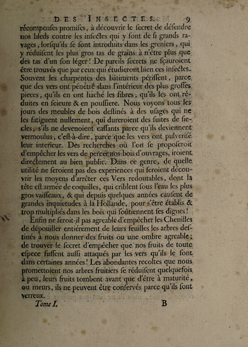 récompenfès promifes, à découvrir le feeret de détendre nos bleds contre les infcéîes qui y font de fi grands ra¬ vages , lorfqu’ils fe font introduits dans les greniers, qui y réduifent les plus gros tas de grains à notre plus que des tas dun fon léger ! De pareils fecrets lie fçauroient être trouvés que par ceux qui étudieront bien ces infeétes. Souvent les charpentes des bâtiments périfFent, parce que des vers ont pénétre dans l'intérieur des plus grofTes pièces, qu’ils en ont haché les fibres, qu’ils les ont ré¬ duites en feieure &en pouffiere. Nous voyons tous les jours des meubles de bois défîmes à des ufages qui ne les fatiguent nullement, qui dureraient des fuites de fie- clés, s’ils ne devenoient eaffants parce qu’ils deviennent vermoulus , c’eft-à-dire, parce que les vers ont pulverifé leur intérieur. Des recherches où l’oiî fe propoferoit d’empêcher les vers de percer n’ùs.bois d’ouvrages, iroient directement au bien public. Dans ce genre, de quelle utilité ne feraient pas des expériences qui feraient décou¬ vrir les moyens d’arrêter ces Vers redoutables, dont la tête efi armée de coquilles, qui criblent fous l’eau les plus gros vai(féaux, & qui depuis quelques années câufent de grandes inquiétudes à la Hollande, pour s’être établis & trop multipliés dans les bois qui foûtiennent fes digues î Enfin ne ferait-il pas agréable d’empêcher les Chenilles de dépouiller entièrement de leurs feuilles les arbres déf¬ îmes à nous donner des fruits ou une ombre agréable; de trouver le feeret d’empêcher que nos fruits de toute efpece fuffent auffi attaqués par les vers qu’ils le font dans certaines années î Les abondantes récoltés que nous promettaient nos arbres fruitiers fe réduifent quelquefois à peu, leurs fruits tombent avant que d’être à maturité, ou meurs, iis ne peuvent être confervés parce qu’ils font yerreux. : . Tome /. * B