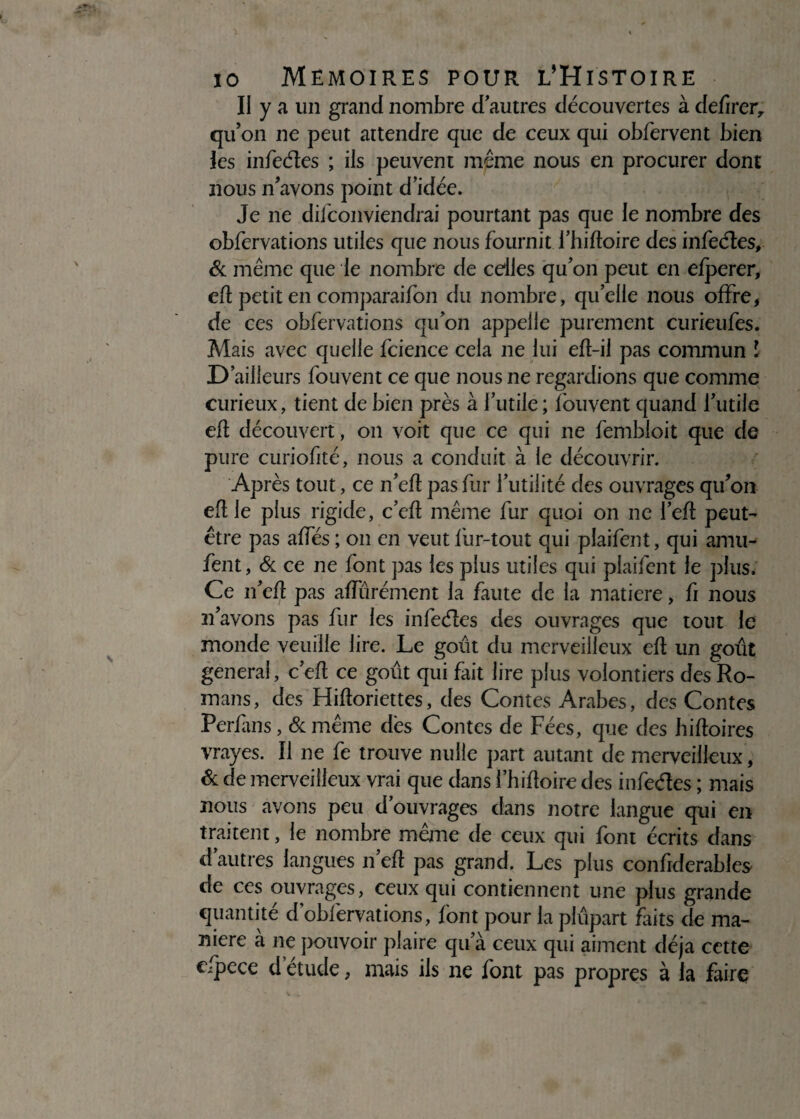 II y a un grand nombre d autres découvertes à defirer, qu’on ne peut attendre que de ceux qui obfervent bien les infeéîes ; ils peuvent même nous en procurer dont nous n’avons point d’idée. Je ne dil conviendrai pourtant pas que le nombre des obfervations utiles que nous fournit l’hifloire des infeéîes, & même que le nombre de celles qu’on peut en efperer, efl petit en comparaifon du nombre, quelle nous offre, de ces obfervations qu’on appelle purement curieufes. Mais avec quelle fcience cela ne lui efl-il pas commun l D’ailleurs fouvent ce que nous ne regardions que comme curieux, tient de bien près à l’utile ; fouvent quand l’utile efl découvert, on voit que ce qui ne fembloit que de pure curiofité, nous a conduit à le découvrir. AP rès tout, ce n’efl pas fur l’utilité des ouvrages qu’on efl le plus rigide, c’efl même fur quoi on ne l’efl peut- être pas affés ; on en veut fur-tout qui plaifent, qui amu- fent, & ce ne font pas les plus utiles qui plaifent le plus. Ce n’efl pas affûrément la faute de la matière, fi nous 21’avons pas fur les infeéîes des ouvrages que tout le monde veuille lire. Le goût du merveilleux efl un goût general, c’efl ce goût qui fait lire plus volontiers des Ro¬ mans, des Hifloriettes, des Contes Arabes, des Contes Perfans, & même dès Contes de Fées, que des bifloires vrayes. Il ne fe trouve nulle part autant de merveilleux, & de merveilleux vrai que dans l’hifloire des infeéîes ; mais nous avons peu d’ouvrages dans notre langue qui en traitent, le nombre même de ceux qui font écrits dans d’autres langues n’efl pas grand. Les plus confiderables de ces ouvrages, ceux qui contiennent une plus grande quantité d’oblèrvations, font pour la plûpart faits de ma¬ niéré à 11e pouvoir plaire qu’à ceux qui aiment déjà cette cfpece d’étude, mais ils ne font pas propres à la faire