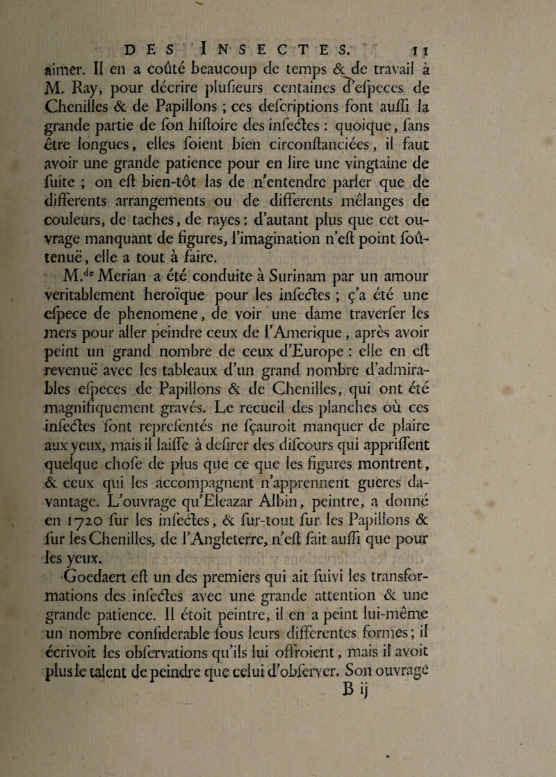 aimer. II en a coûté beaucoup de temps écjie travail à M. Ray, pour décrire plufieurs centaines d’efpeces de Chenilles 6c de Papillons ; ces defcriptions font auffi la grande partie de fon Iiifloire des infeéîes : quoique, fans être longues, elles foient bien circonfîanciées, il faut avoir une grande patience pour en lire une vingtaine de fuite ; on efî bien-lot las de n'entendre parler que de differents arrangements ou de differents mélanges de couleurs, de taches, de rayes: d’autant plus que cet ou¬ vrage manquant de figures, l’imagination n’eft point foû- tenuë, elle a tout à faire. M.dc Merian a été conduite à Surinam par un amour véritablement héroïque pour les infeéîes ; ç’a été une cfpece de phenomene, de voir une dame traverfer les mers pour aller peindre ceux de i’Amérique, après avoir peint un grand nombre de ceux d’Europe : elle en cfl revenue avec les tableaux d’un grand nombre d’admira¬ bles efpeces de Papillons 6c de Chenilles, qui ont été magnifiquement gravés. Le recueil des planches où ces infeéîes font reprefentés ne fçauroit manquer de plaire aux yeux, mais il laiffe à defirer des difeours qui appriffent quelque chofe de plus que ce que les figures montrent, 6c ceux qui les accompagnent n’apprennent gueres da¬ vantage. L’ouvrage qu’Eleazar Albin, peintre, a donné en 1720 fur les infeéîes, & fur-tout fur les Papillons 6c fur les Chenilles, de l’Angleterre, n’efî fait auffi que pour les yeux. •- ' Goedaert efî un des premiers qui ait fuivi les transfor¬ mations des infeéîes avec une grande attention 6c une grande patience. Il étoit peintre, il en a peint lui-même un nombre confiderable lbus leurs differentes formes; il écrivoit les obfervations qu’ils lui offroient, mais il avoit plus le talent de peindre que celui d’obferyer. Son ouvrage