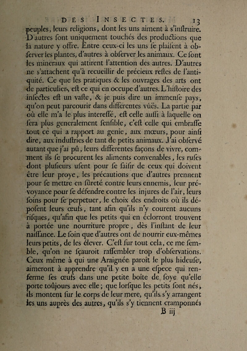 peuples, leurs religions, dont les uns aiment à s’infîruire. D autres font uniquement touchés des productions que la nature y offre. Entre ceux-ci les uns le plaifent à ob¬ server ies plantes, d autres à obferver les animaux. Ce font les minéraux qui attirent l’attention des autres. D’autres ne s’attachent qu’à recueillir de précieux relies de l’anti¬ quité. Ce que les pratiques & les ouvrages des arts ont -de particulier-, eft ce qui en occupe d’autres. L’hiltoire des infeétes elt un vafte, & je puis dire un immenfe pays, qu’on peut parcourir dans differentes vues. La partie par où elle m’a le plus intereffé, eft celle auffi à laquelle 011 fera plus generalement fenfible, c’elt celle qui embralfe tout ce qui a rapport au genie, aux mœurs, pour ainfi dire, aux induftries de tant de petits animaux. J’ai obfervé autant que j’ai pu, leurs differentes façons de vivre, com¬ ment ils fe procurent les aliments convenables, les rufès dont plufieurs ufent poux fe faifir de ceux qui doivent être leur proye, les précautions que d’autres prennent pour fe mettre en fureté contre leurs ennemis, leur pré¬ voyance pour fe défendre contre les injures de l’air, leurs foins pour fe'perpétuer, le choix des endroits où ils dé- pofent leurs œufs, tant afin qu’ils n’y courent aucuns rifques, qu’afin que les petits qui en éclorront trouvent à portée une nourriture propre, dès l’inftant de leur naiffance. Le foin que d’autres ont de nourrir eux-mêmes leurs petits, de les élever. C’eft fur tout cela, ce me ferrn- ble, qu’on ne fçauroit raffembler trop d’obfervations. Ceux même à qui une Araignée paroît le plus hideufe, aimeront à apprendre qu’il y en a une efpece qui ren¬ ferme fes œufs dans une petite boîte de foye qu’elle porte toujours avec elle ; que lorfque les petits font nés, ds montent fur le corps de leur mere, qu’ils, s’y arrangent les.uns auprès des autres, qu’ils s’y tiennent cramponnés