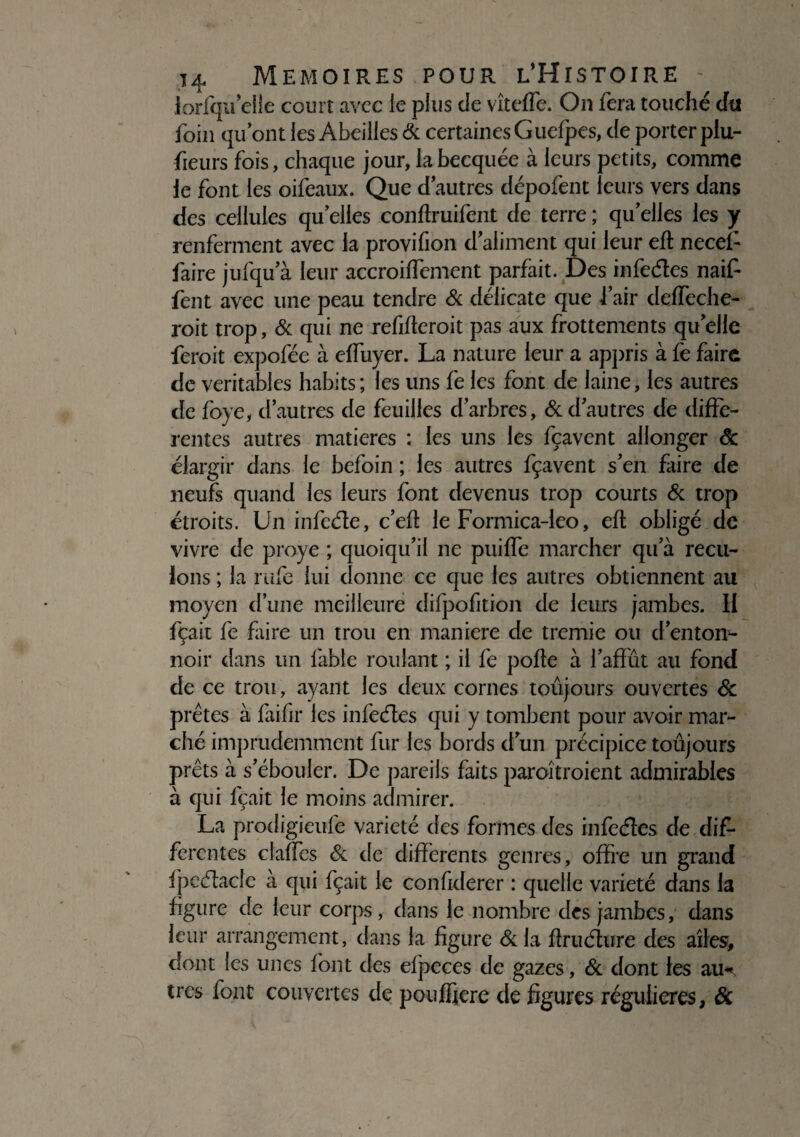 lorfqu elle court avec ie plus de vîteffe. On fera touché dû foin qu’ont les Abeilles & certaines Guefpes, de porter piu- fieurs fois, chaque jour, la becquée à leurs petits, comme le font les oifeaux. Que d’autres dépofent leurs vers dans des cellules qu elles conftruifent de terre ; quelles les y renferment avec la provifion d’aliment qui leur eft necef faire jufqu’à leur accroiffement parfait. Des infeétes naif- fent avec une peau tendre 6c délicate que i’air deffeche- roit trop, 6c qui ne refifteroit pas aux frottements quelle feroit expofée à eifuyer. La nature leur a appris à fe faire de véritables habits; les uns fe les font de laine, les autres de foye, d’autres de feuilles d’arbres, 6c d’autres de diffe¬ rentes autres matières : les uns les fçavent allonger âc élargir dans le befoin ; les autres fçavent s’en faire de neufs quand les leurs font devenus trop courts 6c trop étroits. Un infeéle, c’eft le Formica-leo, eft obligé de vivre de proye ; quoiqu’il ne puilfe marcher qu’à recu¬ lons ; la rufe lui donne ce que les autres obtiennent au moyen d’une meilleure difpofition de leurs jambes. II fçait fe faire un trou en maniéré de tremie ou d’enton¬ noir dans un fable roulant ; il fe polie à l’affût au fond de ce trou, ayant les deux cornes toujours ouvertes & prêtes à faifir les infeétes qui y tombent pour avoir mar¬ ché imprudemment fur les bords d’un précipice toûjours prêts à s’ébouler. De pareils faits paroîtroient admirables à qui fçait le moins admirer. La prodigieufe variété des formes des infedes de dif¬ ferentes claffes 6c de differents genres, offre un grand fpedacle à qui fçait le confiderer : quelle variété dans la figure de leur corps, dans le nombre des jambes, dans leur arrangement, dans la figure 6c la flrudure des ailes, dont les unes font des efpeces de gazes, 6c dont les au* très font couvertes de poujffiere de figures régulières, &