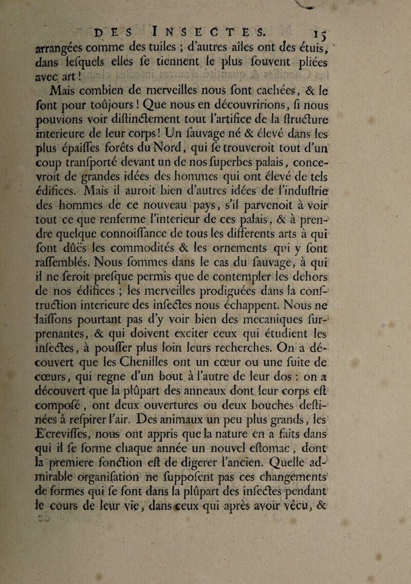 arrangées comme des tuiles ; d’autres aîies ont des étuis, dans iefquéis elles fe tiennent le plus fouvent pliées avec art Mais combien de merveilles nous font cachées, & le font pour toujours î Que nous en découvririons, fi nous pouvions voir diftinélement tout l’artifice de la ftruélure intérieure de leur corps ! Un fauvage né & élevé dans les plus épaiffes forêts du Nord, qui fetrouveroit tout d’un coup tranlporté devant un de nos fuperbes palais, conce¬ vrait de grandes idées des hommes qui ont élevé de tels édifices. Mais il aurait bien d’autres idées de l’induftrie des hommes de ce nouveau pays, s’il parvenoit à voir tout ce que renferme i’interieur de ces palais, & à pren¬ dre quelque connoilfance de tous les differents arts à qui font dûës les commodités de les ornements qui y font raffemblés. Nous fournies dans le cas du fauvage, à qui il ne ferait prefque permis que de contempler les dehors de nos édificesles merveilles prodiguées dans la confi- truélion intérieure des infeéles nous échappent. Nous ne iaiffons pourtant pas d’y voir bien des mécaniques fur- prenantes, & qui doivent exciter ceux qui étudient les infeéles, à pouffer plus loin leurs recherches. On a dé¬ couvert que les Chenilles ont un cœur ou une fuite de cœurs, qui régné d’un bout à l’autre de leur dos : on a découvert que la plupart des anneaux dont leur corps eft compofé, ont deux ouvertures ou deux bouches defti- nées à refpirerl’air. Des animaux un peu plus grands, les Ecreviffes, nous ont appris que la nature en a faits dans qui il fe forme chaque année un nouvel eftomac, dont la première fonélion eft de digerer l’ancien. Quelle ad¬ mirable organifation ne fuppofent pas ces changements de formes qui fe font dans la plupart des infeéles pendant le cours de leur vie, dans ceux qui après avoir vécu, &
