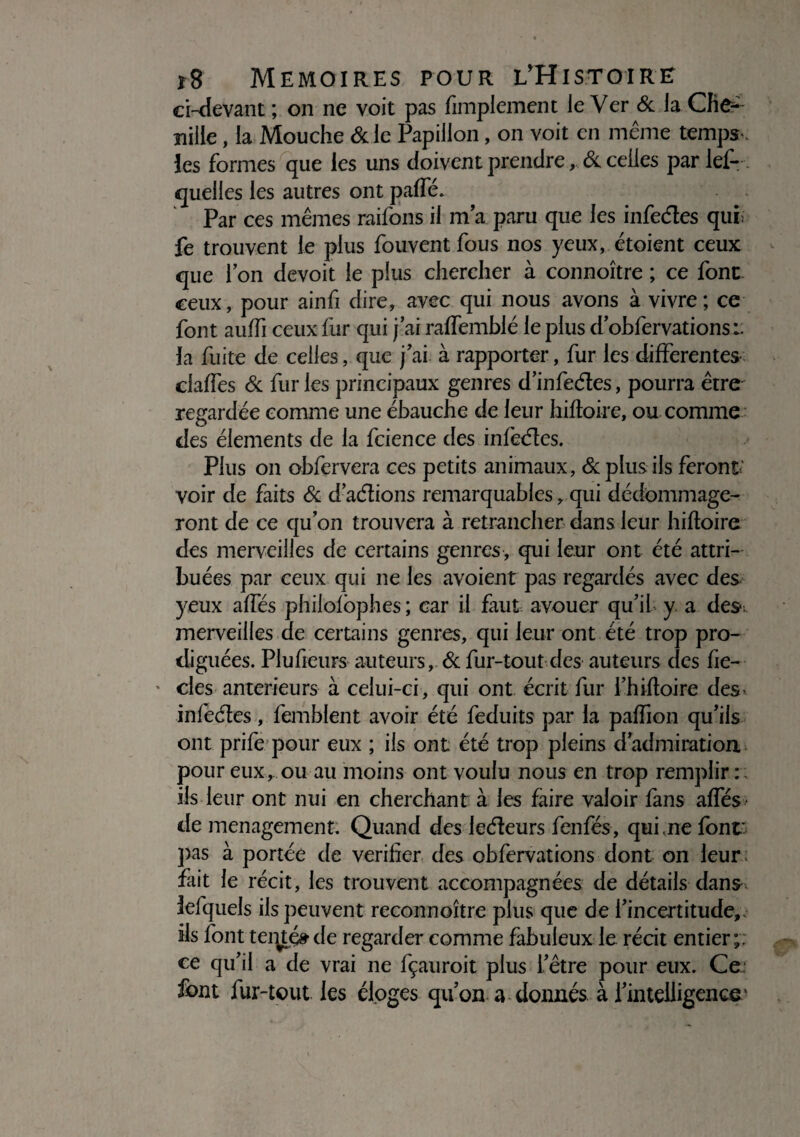ci-devant ; on ne voit pas fimplement le Ver & la Clie- ïiille, la Mouche Scie Papillon, on voit en même temps , les formes que les uns doivent prendre , 6c celles par lef- queiies les autres ont paffé. Par ces mêmes raifons il ma paru que les infeéles qui: fe trouvent le plus fouvent fous nos yeux, étoient ceux que l’on devoit le plus chercher à connoître ; ce font ceux, pour ainfi dire, avec qui nous avons à vivre; ce font aulfi ceux fur qui j’ai ralfemblé le plus d’obfervations:. la fuite de celles, que j’ai à rapporter, fur les differentes claffes 6c fur les principaux genres d’infeéles, pourra être regardée comme une ébauche de leur hifloire, ou comme des éléments de la fcience des infeéles. Plus on obfervera ces petits animaux, & plus ils feront.’ voir de faits 6c d’aélions remarquables, qui dédommage¬ ront de ce qu’on trouvera à retrancher dans leur hifloire des merveilles de certains genres, qui leur ont été attri¬ buées par ceux qui ne les avoient pas regardés avec des yeux affés philolbphes ; car il faut avouer qu’il y a des; merveilles de certains genres, qui leur ont été trop pro¬ diguées. Plufieurs auteurs, 6c fur-tout des auteurs des fie- * clés anterieurs à celui-ci, qui ont écrit fur l’hifloire des infeéles, femblent avoir été feduits par la paffion qu’ils ont prife pour eux ; iis ont été trop pleins d’admiration, pour eux, ou au moins ont voulu nous en trop remplir : iis leur ont nui en cherchant à les faire valoir fans affés de ménagement. Quand des leéleurs fenfés, qui .ne font pas à portée de vérifier des obfervations dont on leur fait le récit, les trouvent accompagnées de détails dans lefquels ils peuvent reconnoître plus que de l’incertitude,, ils font teqtéfr de regarder comme fabuleux le rédt entier;, ce qu’il a de vrai ne fçauroit plus l’être pour eux. Ce font fur-tout les éloges qu’on a donnés à l’intelligence'