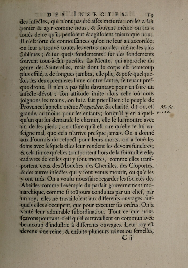 des infeéles, qui n'ont pas été aftes mefurés : on les a fait penfer & agir comme nous, & fouvent même on les a loués de ce qu’ils penfoient & agiffoient mieux que nous. Il n’eft forte de connoiffances qu’on ne leur ait accordée; on leur a trouvé toutes les vertus morales, même les plus fublimes ; & fur quels fondements î fur des fondements fouvent tout-à-fait puériles. La Mente, qui approche du genre des Sauterelles , mais dont le corps eft beaucoup plus effilé, a de longues jambes, elle plie, &pofe quelque¬ fois les deux premières l’une contre l’autre, fe tenant pref- que droite. Il n’en a pas fallu davantage pour en faire un infeéte dévot ; fon attitude imite alors celle où nous joignons les mains, on lui a fait prier Dieu : le peuple de Provence l’appelle même Preguedieu. Sa charité, dit-on, eft Moufet, grande, au moins pour les enfants ; lorfqu’il y en a quel- P-118- qu’un qui lui demande le chemin, elle le lui montre avec un de fes pieds ; on affine qu’il eft rare quelle le lui en- feignemal, que cela n’arrive prefque jamais. On a donné aux Fourmis du refpecfl pour leurs morts, on a loué les foins avec lefquels elles leur rendent les devoirs funèbres ; & cela fur ce qu’elles tranfportent hors de la fourmilière les ^cadavres de celles qui y font mortes, comme elles tranf portent ceux des Mouches, des Chenilles, des Cloportes, &des autres infeéles qui y font venus mourir, ou qu’elles y ont tués. On a voulu nous faire regarder les focietés des Abeilles comme l’exemple du parfait gouvernement mo¬ narchique, comme fi toûjours conduites par un chef, par un roy, elles ne travailloient aux differents ouvrages auf- quels elles s’occupent, que pour executerfes ordres. On a vanté leur admirable fubordination. Tout ce que nous fçavons pourtant, c’eft qu’elles travaillent en commun avec -beaucoup d’induftrie à differents ouvrages. Leur roy eft devenu une reine, & enfuite plufieurs reines ou femelles.
