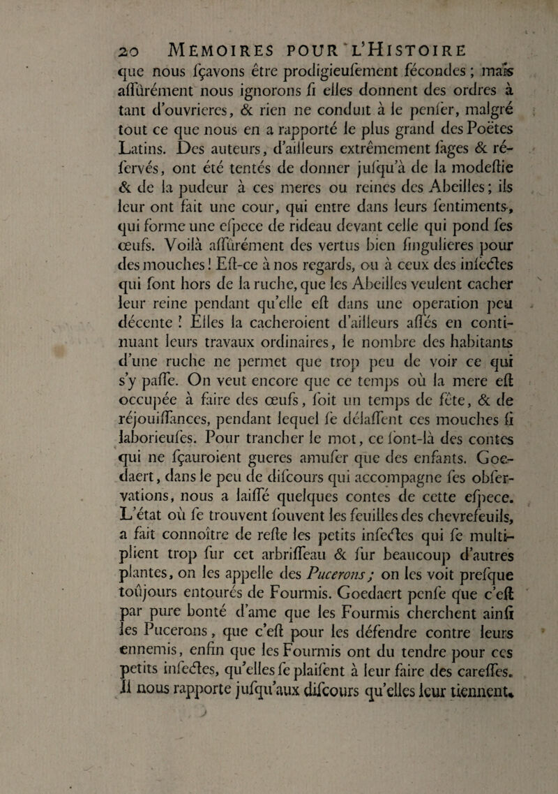 que nous fçavons être prodigieufement fécondes ; mais affürément nous ignorons fi elles donnent des ordres à tant d’ouvrieres, & rien ne conduit à le penfèr, malgré tout ce que nous en a rapporté le plus grand des Poètes Latins. Des auteurs, dailleurs extrêmement fages & ré- fervés, ont été tentés de donner juiqu’à de la modeftie & de la pudeur à ces meres ou reines des Abeilles ; ils leur ont fait une cour, qui entre dans leurs fentiments, qui forme une efpece de rideau devant celle qui pond fes œufs. Voilà afïurément des vertus bien fmgulieres pour des mouches ! Eft-ce à nos regards, ou à ceux des infèéïes qui font hors de la ruche, que les Abeilles veulent cacher leur reine pendant qu’elle eft dans une operation peu décente î Elles la cacheroient d’ailleurs affés en conti¬ nuant leurs travaux ordinaires, le nombre des habitants d’une ruche ne permet que trop peu de voir ce qui s’y paffe. On veut encore que ce temps où la mere eft occupée à faire des œufs, foit un temps de fête, & de réjouiftanccs, pendant lequel fe délafïent ces mouches fi laborieufes. Pour trancher le mot, ce fbnt-là des contes qui ne fçauroient gueres anuifer que des enfants. Goe- daert, dans le peu de difeours qui accompagne fes obfer- vations, nous a laifte quelques contes de cette efpece. L’état où fe trouvent fouvent les feuilles des chevrefèuils, a fait connaître de refte les petits infeéles qui fe multi¬ plient trop fur cet arbriffeau & fur beaucoup d’autres plantes, on les appelle des Pucerons ; on les voit prefque toujours entoures de Fourmis. Goedaert penfe que c’eft par pure bonté dame que les Fourmis cherchent ainft les Pucerons, que c’eft pour les défendre contre leurs ennemis, enfin que les Fourmis ont du tendre pour ccs petits infeéïes, qu’elles fe plaifent à leur faire des careffes. Il nous rapporte jufqu aux difeours quelles leur tiennent*