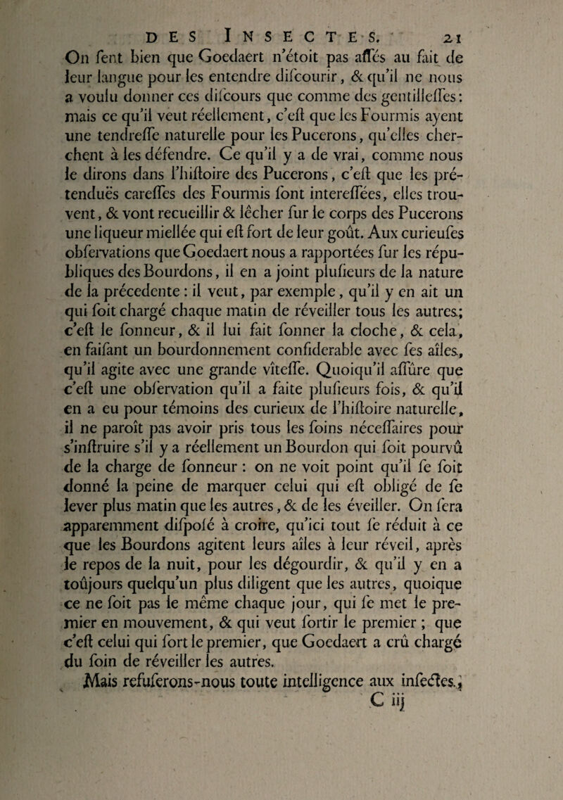 On fent bien que Goedaert n’étoit pas afles au fait de leur langue pour les entendre difcourir, Si qu’il ne nous a voulu donner ces difcours que comme des gentillelfes: mais ce qu’il veut réellement, c’eft que les Fourmis ayent une tendreffe naturelle pour les Pucerons, qu’elles cher¬ chent à les défendre. Ce qu’il y a de vrai, comme nous le dirons dans l’hiftoire des Pucerons, c’efl que les pré¬ tendues carefFes des Fourmis font intereffées, elles trou¬ vent , & vont recueillir & lécher fur le corps des Pucerons une liqueur miellée qui efl fort de leur goût. Aux curieufes obfervations que Goedaert nous a rapportées fur les répu¬ bliques des Bourdons, il en a joint pluheurs de la nature de la précédente : il veut, par exemple, qu’il y en ait un qui foit chargé chaque matin de réveiller tous les autres; ceft le fonneur, & il lui fait fonner la cloche, & cela, en faifant un bourdonnement confiderable avec fes ailes, qu’il agite avec une grande vîtefFe. Quoiqu’il affûre que c’eft une obfervation qu’il a faite plufieurs fois, & qu’il en a eu pour témoins des curieux de l’hiûoire naturelle, il ne paroît pas avoir pris tous les foins nécefîaires pour s’inftruire s’il y a réellement un Bourdon qui foit pourvû de la charge de fonneur : on ne voit point qu’il fe foit donné la peine de marquer celui qui eft obligé de fe lever plus matin que les autres, Si de les éveiller. On fera apparemment difpolé à croire, qu’ici tout le réduit à ce que les Bourdons agitent leurs ailes à leur réveil, après le repos de la nuit, pour les dégourdir, & qu’il y en a toûjours quelqu’un plus diligent que les autres, quoique ce ne foit pas le même chaque jour, qui fe met le pre¬ mier en mouvement, Si qui veut fortir le premier ; que c’eft celui qui fort le premier, que Goedaert a crû chargé du foin de réveiller les autres. Mais refuferons-nous toute intelligence aux infeéles., C iij