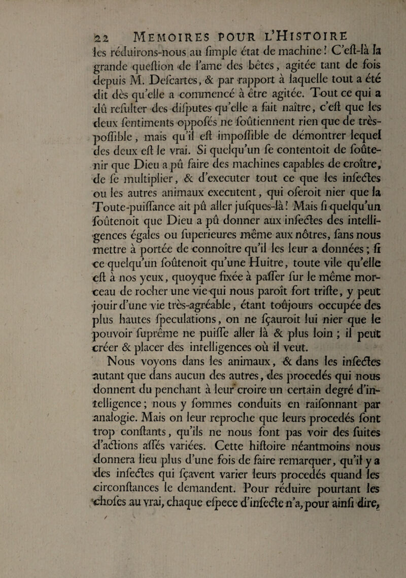 les réduirons-nous au fimple état de machine l C’efi-la la grande quefiion de lame des bêtes, agitée tant de fois depuis M. Defcartes, & par rapport à laquelle tout a été dit dès quelle a commencé à être agitée. Tout ce qui a dû refulter des difputes qu’elle a fait naître, c’efi que les deux fentiments oppofés ne foûtiennent rien que de très- pofiible , mais qu’il efi impofiible de démontrer lequel des deux eft le vrai. Si quelqu’un fe contentoit de foûte- nir que Dieu a pu faire des machines capables décroître, de fe multiplier, & d’executer tout ce que les infeétes ou les autres animaux exécutent, qui oferoit nier que la Toute-puiffance ait pu aller jufques-làî Mais fi quelqu’un foûtenoit que Dieu a pû donner aux infeétes des intelli¬ gences égales ou fuperieures même aux nôtres, fans nous •mettre à portée de connoître qu’il les leur a données ; fi ce quelqu’un foûtenoit qu’une Huitre, toute vile qu’elle eft à nos yeux, quoyque fixée à paffer fur le même mor¬ ceau de rocher une vie qui nous paroît fort trifte, y peut jouir d’une vie très-agréable, étant toujours occupée des plus hautes fpeculations, on ne fçauroit lui nier que le pouvoir fuprême ne puiffe aller là & plus loin ; il peut créer & placer des intelligences où il veut. Nous voyons dans les animaux, ôc dans les infèéîes mitant que dans aucun des autres, des procédés qui nous donnent du penchant à leur croire un certain degré d’in- îeiligence ; nous y fournies conduits en railbnnant par analogie. Mais on leur reproche que leurs procédés font trop confiants, qu’ils ne nous font pas voir des fuites d’aélions aïïes variées. Cette hiftoire néantmoins nous donnera lieu plus d’une fois de faire remarquer, qu’il y a des infeéles qui fçavent varier leurs procédés quand les oirconfiances le demandent. Pour réduire pourtant les choies au vrai, chaque elpece d’infede n’a, pour ainfi dire.