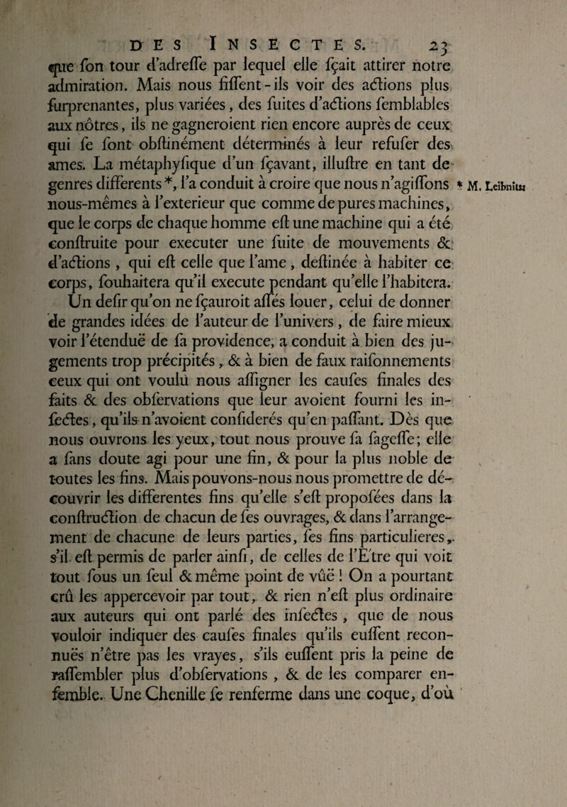 que Ton tour d’adreffe par lequel elle fçait attirer notre admiration. Mais nous Ment-ils voir des adions plus fuq^renantes, plus variées, des fuites d’adions femblables aux nôtres, ils 11e gagneraient rien encore auprès de ceux qui fe font obfhnément déterminés à leur refufer des âmes. La métaphyfique dun fçavant, illuftre en tant de genres differents *, la conduit à croire que nous n’agiffons * m. Leibnitsj nous-mêmes à fextérieur que comme de pures machines, que le corps de chaque homme effc une machine qui a été conflruite pour executer une fuite de mouvements &: d’adions , qui efl celle que famé, deflinée à habiter ce corps, fouhaitera qu’il execute pendant qu’elle l’habitera. Un defirqu’on nefçauroit affés louer, celui de donner de grandes idées de fauteur de l’univers, de faire mieux voir l’étendue de fa providence, a conduit à bien des ju¬ gements trop précipités, & à bien de faux raifonnements ceux qui ont voulü nous affigner les caufes finales des faits & des obfervations que leur avoient fourni les in- fedes, qu’ils n’avoient confiderés qu’en paffant. Dès que nous ouvrons les yeux, tout nous prouve fa fageffe; elle a fans doute agi pour une fin, ôc pour la plus noble de toutes les fins. Mais pouvons-nous nous promettre de dé¬ couvrir les differentes fins qu’elle s’efl propofées dans la conflrudion de chacun de fes ouvrages, ôc dans f arrange¬ ment de chacune de leurs parties, fes fins particulières s’il efl permis de parler ainfi, de celles de l’Etre qui voit tout fous un feul ôcmême point de vûë ! On a pourtant crû les appercevoir par tout, ôc rien n’efl plus ordinaire aux auteurs qui ont parlé des infedes , que de nous vouloir indiquer des caufes finales qu’ils euffent recon¬ nues n’être pas les vrayes, s’ils euffent pris la peine de raffembler plus d’obfervations , 6c de les comparer en- fèmble. Une Chenille fe renferme dans une coque, d’où