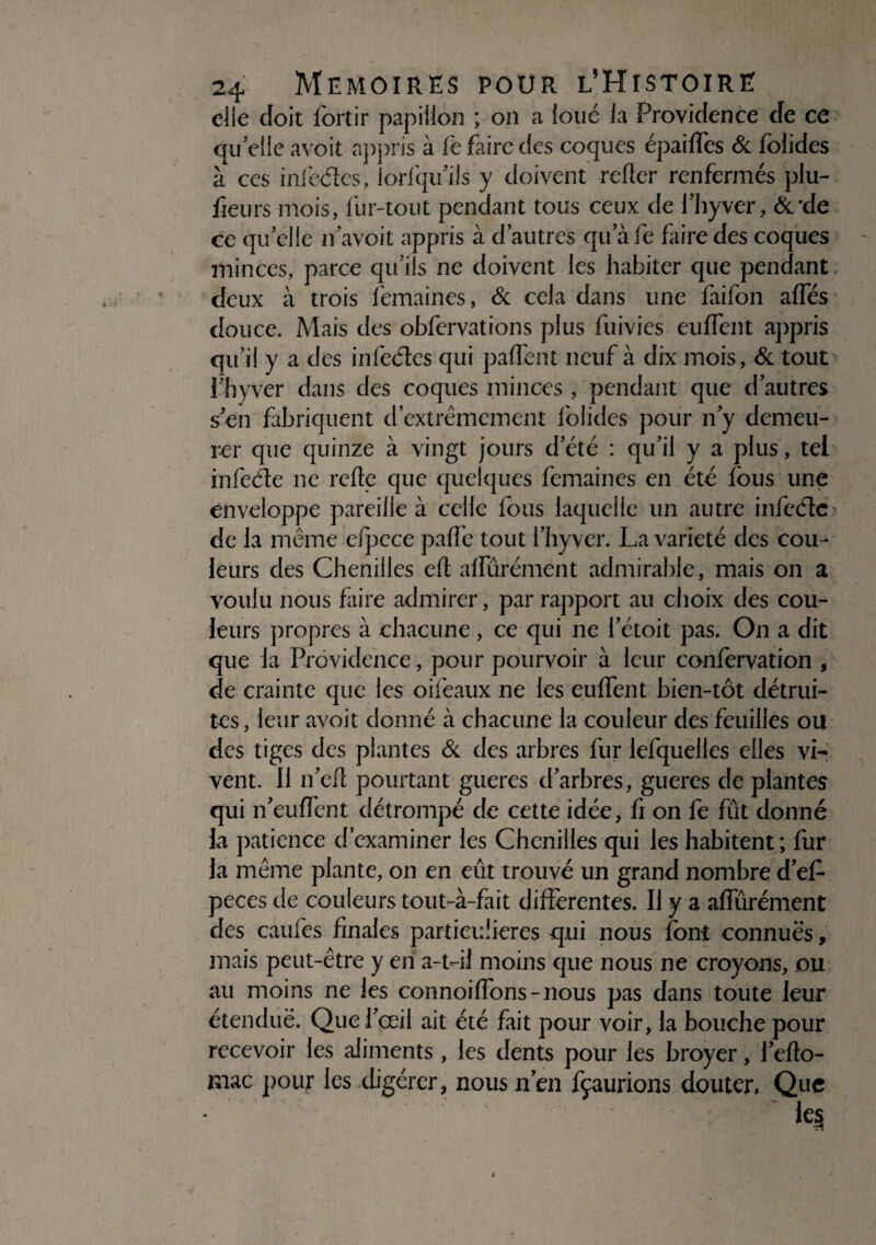 elle doit fortir papillon ; on a loué la Providence de ce quelle avoit appris à le faire des coques épaiffes & folides à ces infedes, lodqu’ils y doivent relier renfermés plu- fleurs mois, fur-tout pendant tous ceux de fhyver, &*de ce quelle if avoit appris à d’autres qu afe faire des coques minces, parce qu'ils ne doivent les habiter que pendant deux à trois femaines, & cela dans une faifon affés douce. Mais des obfervations plus fuivies eulfent appris qu’il y a des infedes qui paffent neuf à dix mois, & tout fhyver dans des coques minces , pendant que d’autres s en fabriquent d’extrêmement folides pour n’y demeu¬ rer que quinze à vingt jours d’été : qu’il y a plus, tel infede ne relie que quelques femaines en été lous une enveloppe pareille à celle fous laquelle un autre infede de la même efpcce palfe tout fhyver. La variété des cou¬ leurs des Chenilles ell alfûrément admirable, mais on a voulu nous faire admirer, par rapport au choix des cou¬ leurs propres à chacune , ce qui ne l’étoit pas. On a dit que la Providence, pour pourvoir à leur confervation , de crainte que les oifeaux ne les eulfent bien-tôt détrui¬ tes, leur avoit donné à chacune la couleur des feuilles ou des tiges des plantes & des arbres fur lefquelles elles vi¬ vent. Il 11’ed pourtant gueres d’arbres, gueres de plantes qui n’eulfent détrompé de cette idée, li on fe fût donné la patience d’examiner les Chenilles qui les habitent ; fur la même plante, on en eût trouvé un grand nombre d’ef- peces de couleurs tout-à-fait differentes. Il y a afîurément des caufes finales particulières qui nous font connues, mais peut-être y en a-t-il moins que nous ne croyons, ou au moins ne les connoilfons-nous pas dans toute leur étendue. Que l’œil ait été fait pour voir, la bouche pour recevoir les aliments , les dents pour les broyer, l’efio- mac pour les digérer, nous n’en fçaurions douter, Que