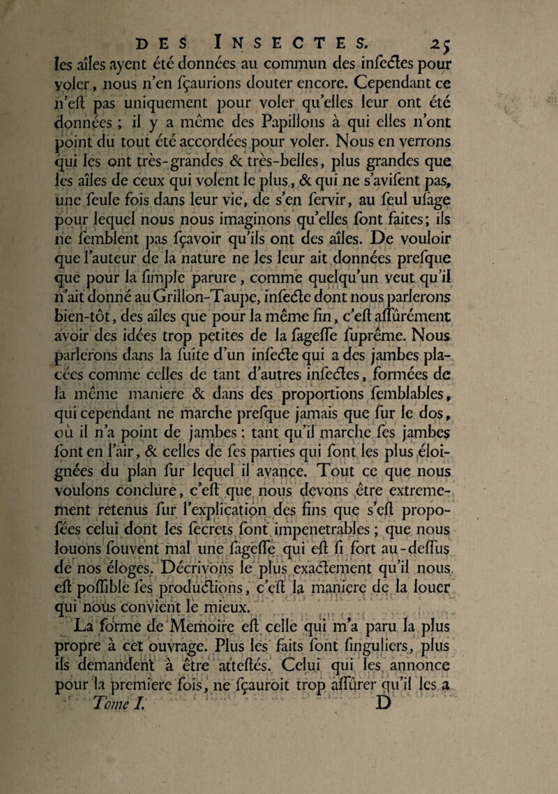 les aîles ayent été données au commun des infeCtes pour yoler, nous n’en fçaurions douter encore. Cependant ce n’efl pas uniquement pour voler qu’elles leur ont été données ; il y a meme des Papillons à qui elles n’ont point du tout été accordées pour voler. Nous en verrons qui les ont très-grandes & très-belles, plus grandes que les ailes de ceux qui volent le plus, & qui ne s’avilent pas, une feule fois dans leur vie, de s’en fervir, au feul ulhge pour lequel nous nous imaginons qu’elles font faites; ils ne lèmblent pas fçavoir qu’ils ont des aîles. De vouloir que l’auteur de la nature ne les leur ait données prefque que pour la fimplc parure, comme quelqu’un veut qu’il n’ait donné au Grillon-Taupe, infeCte dont nous parlerons bien-tôt, des aîles que pour la même fin, c’efl aiïùrément avoir des idées trop petites de la lagefle fupréme. Nous parlerons dans la fuite d’un infeCte qui a des jambes pla¬ cées comme celles de tant d’autres infeétes, formées de la même maniéré & dans des proportions femblables, qui cependant ne marche prefque jamais que fur le dos, où il n’a point de jambes : tant qu’il marche fes jambes font en l’air, & celles de fes parties qui font les plus éloi¬ gnées du plan fur lequel il avance. Tout ce que nous voulons conclure, c’efl: que nous devons être extrême¬ ment retenus fur l’explication des fins que s’efl propo- fées celui dont les fecrets font impénétrables ; que nous louons fouvent mal une fagëfle qui efl fi fort au-deflùs de nos éloges. Décrivons le plus exactement qu’il nous, efl poflible fes productions, c’efl la maniéré de la louer qui nous convient le mieux. La forme de Mémoire efl celle qui m’a paru la plus propre à cet ouvrage. Plus les faits font finguliers, plus ils demandent à être atteflés. Celui qui les annonce pour la première fois, ne fçauroit trop aiïùrer qu’il les a ’ Tome /. D
