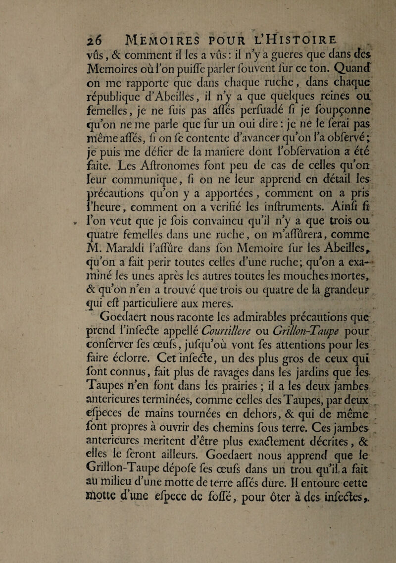 vus, & comment il les a vus : il n’y a gueres que dans des Mémoires où l’on puiffe parler fouvent fur ce ton. Quand on me rapporte que dans chaque ruche, dans chaque république d’Abeilles, il n’y a que quelques reines ou. femelles, je ne fuis pas affés perfuadé fi je foupçonne qu’on ne me parle que fur un oui dire : je ne le ferai pas même affés, fi on fe contente d’avancer qu’on l’a obfervé; je puis me défier de la maniéré dont i’obfervation a été faite. Les Agronomes font peu de cas de celles qu’on leur communique, fi on ne leur apprend en détail les précautions qu’on y a apportées, comment on a pris l’heure, comment on a vérifié les inflruments. Ainfi fi • l’on veut que je fois convaincu qu’il n’y a que trois ou quatre femelles dans une ruche, on m’affûrera, comme M. Maraldi l’affûre dans fon Mémoire fur les Abeilles,, qu’on a fait périr toutes celles d’une ruche; qu’on a exa¬ miné les unes après les autres toutes les mouches mortes, & qu’on n’en a trouvé que trois ou quatre de la grandeur qui eft particulière aux meres. Goedaert nous raconte les admirables précautions que , prend i’infeéle appeilé Courtïüere ou Grillon-Taupe pour conferver fes œufs, jufqu’où vont fes attentions pour les faire éclorre. Cet infeCte, un des plus gros de ceux qui font connus, fait plus de ravages dans les jardins que les Taupes n’en font dans les prairies ; il a les deux jambes anterieures terminées, comme celles des Taupes, par deux efpeces de mains tournées en dehors, & qui de même , font propres à ouvrir des chemins fous terre. Ces jambes anterieures méritent d’être plus exactement décrites, & elles le feront ailleurs. Goedaert nous apprend que le Grillon-Taupe dépofe fes œufs dans un trou qu’il a fait au milieu d’une motte de terre affés dure. Il entoure cette motte d’une efpece de foffé, pour ôter à des infeétes ^