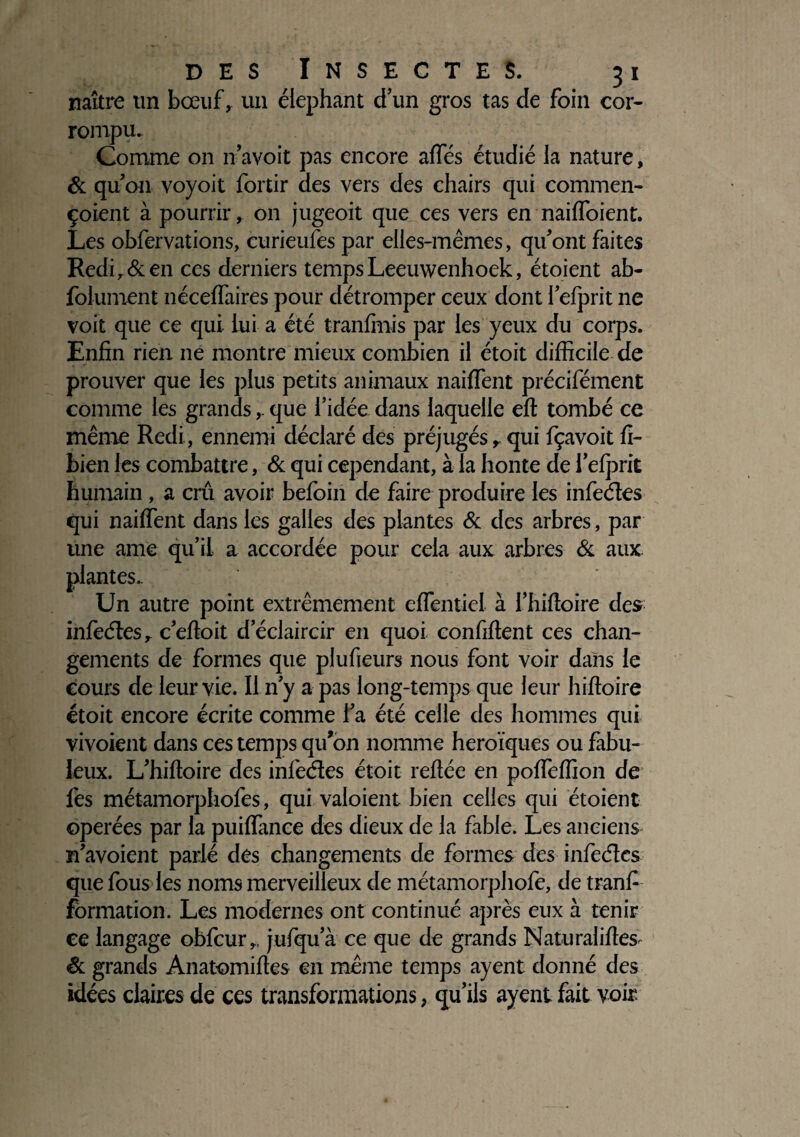 naître un bœuf, un éléphant d’un gros tas de foin cor- rompu. Comme on n’avoit pas encore affés étudié la nature, & qu’on voyoit fortir des vers des chairs qui commen- çoient à pourrir, on jugeoit que ces vers en naifloient. Les obfervations, curieufes par elles-mêmes, qu'ont faites Redir&en ces derniers temps Leeuwenhoek, étoient ab- foiument nécefiaires pour détromper ceux dont l’efprit ne voit que ce qui lui a été tranfmis par les yeux du corps. Enfin rien ne montre mieux combien il étoit difficile de prouver que les plus petits animaux naiflent précifément comme les grandsque l’idée dans laquelle efi tombé ce même Redi, ennemi déclaré des préjugés, qui fçavoit fi- bien les combattre, & qui cependant, à la honte de i’efprit humain , a crû avoir befoin de faire produire les infeéles qui naiffent dans les galles des plantes 6c des arbres, par une ame qu’il a accordée pour cela aux arbres 6c aux plantes.. Un autre point extrêmement effentiel à l’hifioire des infeélesr c’efioit d’éclaircir en quoi confident ces chan¬ gements de formes que plufieurs nous font voir dans le cours de leur vie. Il n’y a pas long-temps que leur hiftoire étoit encore écrite comme l’a été celle des hommes qui vivoient dans ces temps qu’on nomme héroïques ou fabu¬ leux. L’hifioire des infeéles étoit refiée en pofieffion de fes métamorphofes, qui valoient bien celles qui étoient opérées par la puifiance des dieux de la fable. Les anciens n’avoient parlé des changements de formes des infeéles que fous les noms merveilleux de métamorphofe, de tranfi formation. Les modernes ont continué après eux à tenir ce langage obfcur„ jufqu’à ce que de grands Naturalifies Sc grands Anatomifies en même temps ayent donné des idées claires de ces transformations, qu’ils ayent fait voir.