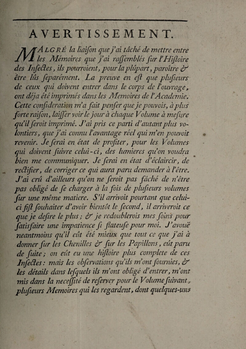 AVERTISSEMENT. 71 /T A LG RÉ la liaifon que j’ai tâché de mettre entre 1 VJL les Mémoires que j’ai raffemblés fur l’Hifoire des Infeédes, ils pourroient, pour laplûpart, paroître if être lus feparéjnent. La preuve en efl que plufeurs de ceux qui doivent entrer dans le corps de l’ouvrage, ont déjà été imprimés dans les Mémoires de l’Academie* Cette confderaüon m’a fait p enfer que je pouvois, à plus forte raifon, laiffer voir le jour à chaque Volume à mefure qu’il feroit imprimé. J’ai pris ce parti d’autant plus vo¬ lontiers, que j’ai connu l’avantage réel qui m’en pouvoir revenir. Je ferai en état de profiter, pour les Volumes qui doivent fuivre celui-ci, des lumières qu’on voudra bien me communiquer. Je ferai en état d’éclaircir, de reédifier, de corriger ce qui aura paru demander à l’être. J’ai crû d’ailleurs qu’on ne feroit pas fâché de n être pas obligé de fe charger à la fois de plufeurs volumes fur une même matière. S’il arrivoit pourtant que celui- ci fifl fouhaiter d’avoir bientôt le fécond, il arriveroit ce que je defire le plus ; if je redoubler ois mes foins pour fatisfaire une impatience f flateufepour moi. J’avoue neantmoins qu’il eût été mieux que tout ce que j’ai à donner fur les Chenilles if fur les Papillons, eût paru de fuite ; on eût eu une hifloire plus complété de ces Infeédes: mais les obfervations qu’ils ?n ont fournies, if les détails dans lefquels ils m’ont obligé d’entrer, mont mis dans la necefité de referver pour le Volumefuivant, plufeurs Mémoires qui les regardent> dont quelques-um