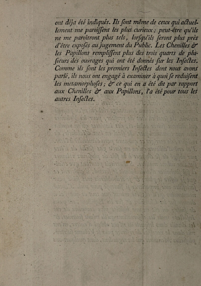 ont déjà été indiqués. Ils font même de ceux qui aâuel- lement me paroijfent les plus curieux ; peut-être quils ne me paroîtront plus tels, lorfquils feront plus près d'être expofés au jugement du Public. Les Chenilles if les Papillons remplijfent plus des trois quarts de plu- fieurs dés ouvrages qui ont été donnés fur les Infeâes. Comme ils font les premiers Infeâes dont nous avons parlé, ils nous ont engagé à examiner à quoi fe reduifent les metamorphofes ; if ce qui en a été dit par rapport aux Chenilles if aux Papillons, la été pour tous les autres Infeâes. V . :