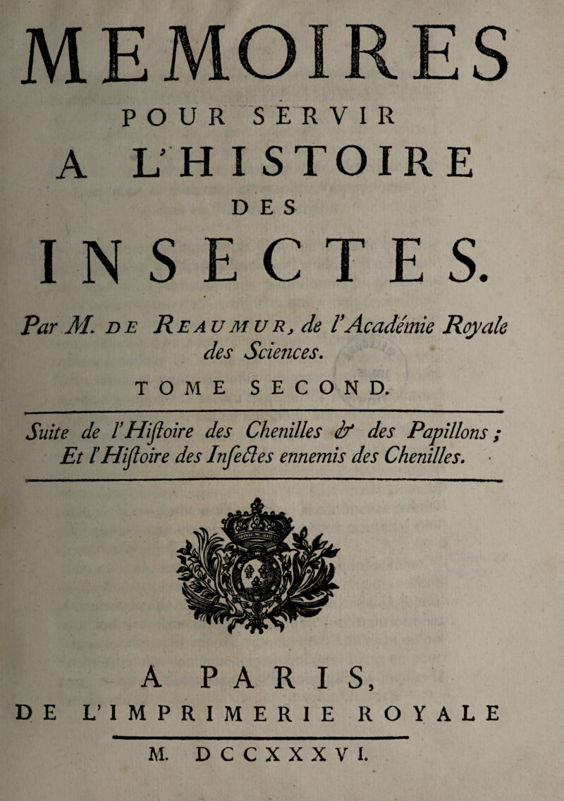 POUR SERVIR A LHISTOIRE D E S I N S E C T E S. Par M. de Re au mu r, de l’Académie Royale des Sciences. TOME SECOND. Suite de l’Hifloire des Chenilles if des Papillons ; Et l’Hiftoire des Infeéles ennemis des Chenilles. A PARIS, DE L’IMPRIMERIE ROYALE M. DCCXXXVI.