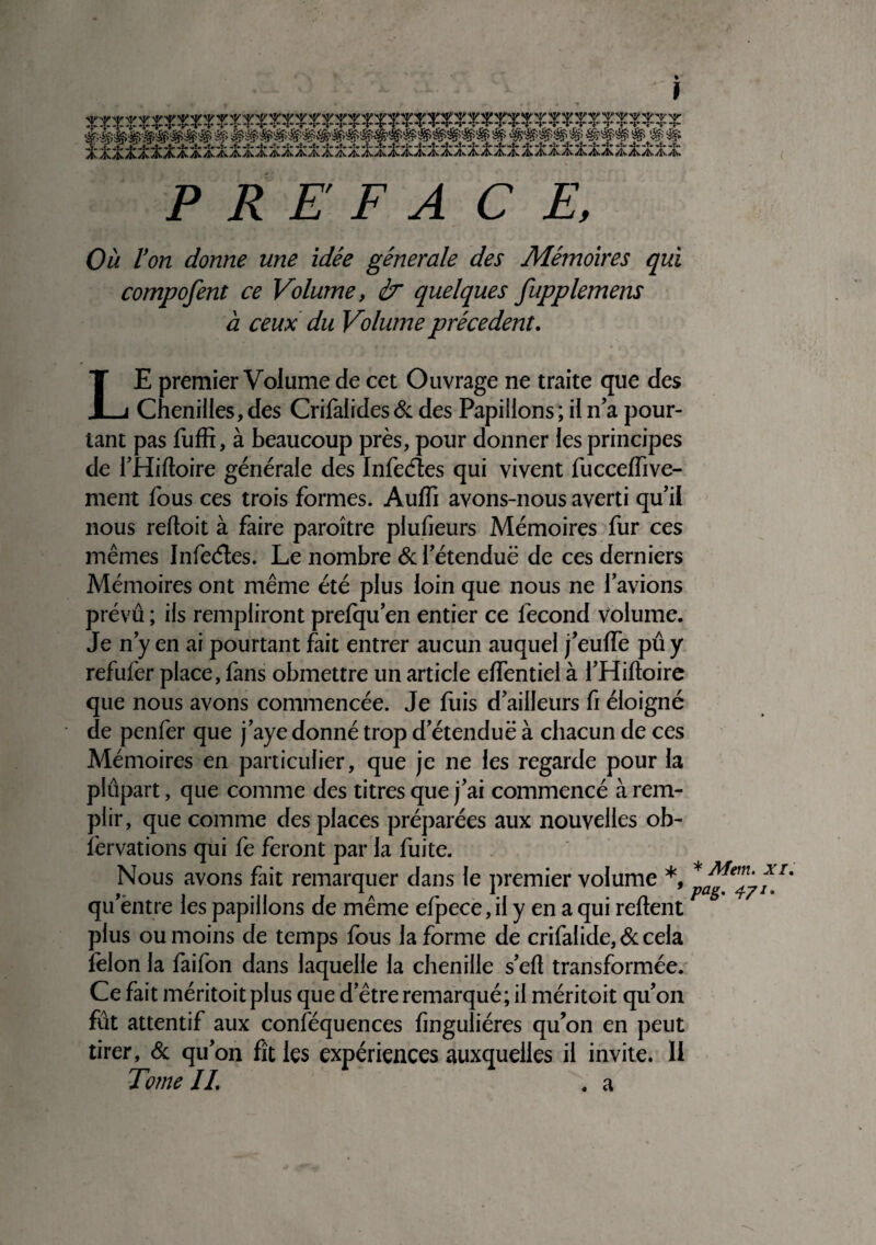 P R E F A CE, Où Von donne une idée générale des Mémoires qui compofent ce Volume, <ir quelques fupplemens à ceux du Volume précèdent. LE premier Volume de cet Ouvrage ne traite que des Chenilles, des Crilalides & des Papillons ; il n'a pour¬ tant pas fuffi, à beaucoup près, pour donner les principes de l’Hiftoire générale des Infeéïes qui vivent fuccelfive¬ ntent fous ces trois formes. Aulfi avons-nous averti qu’il nous reftoit à faire paroître plufieurs Mémoires fur ces mêmes Infeéles. Le nombre & l’étenduë de ces derniers Mémoires ont même été plus loin que nous ne lavions prévu ; ils rempliront prefqu’en entier ce fécond volume. Je n’y en ai pourtant fait entrer aucun auquel j’eulfe pû y refufer place, fans obmettre un article elfentiel à l’Hiftoire que nous avons commencée. Je fuis d’ailleurs fi éloigné de penfer que j’aye donné trop d’étendue à chacun de ces Mémoires en particulier, que je ne les regarde pour la plupart, que comme des titres que j’ai commencé à rem¬ plir, que comme des places préparées aux nouvelles ob- îèrvations qui fe feront par la fuite. Nous avons fait remarquer dans le premier volume *, >■ i mi ja r -i n Va&' 471 * qu entre les papillons de meme elpece, il y en a qui reltent plus ou moins de temps fous la forme de crifalide, & cela félon la faifon dans laquelle la chenille s’eft transformée. Ce fait méritoitplus que d’être remarqué; il méritoit qu’on fût attentif aux conféquences finguliéres qu’on en peut tirer, & qu’on fît les expériences auxquelles il invite. 11 Tome IL . a