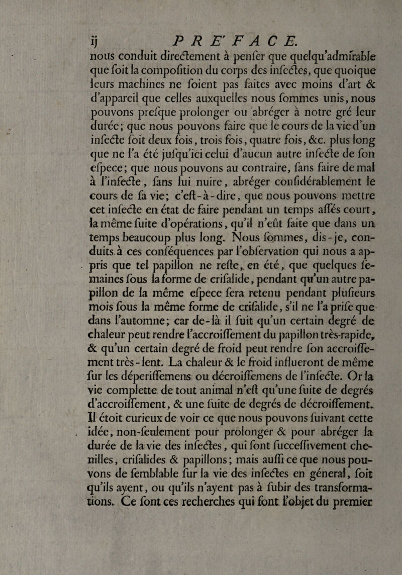 ij PREFACE. nous conduit directement à penfer que quelqu’admfrabîe que foit la compofition du corps des infectes, que quoique leurs machines ne foient pas faites avec moins d’art 6c d’appareil que celles auxquelles nous fomines unis, nous pouvons prefque prolonger ou abréger à notre gré leur durée; que nous pouvons faire que le cours de la vie d’un infecte foit deux fois, trois fois, quatre fois,&c. plus long que ne l’a été jufqu’ici celui d’aucun autre infecte de fou dpece; que nous pouvons au contraire, fans faire de mal à l’infecte, fans lui nuire, abréger confidérablement le cours de fa vie; c’eft-à-dire, que nous pouvons mettre cet infecte en état de faire pendant un temps affés court, la même fuite d’opérations, qu’il n’eût faite que dans un temps beaucoup plus long. Nous femmes, dis-je, con¬ duits à ces conféquences par i’obfervation qui nous a ap- - pris que tel papillon ne relie, en été, que quelques fè- maines fous la forme de crifalide, pendant qu’un autre pa¬ pillon de la même efpece fera retenu pendant plufieurs mois fous la même forme de crifalide, s’il ne 1 aprife que- dans l’automne; car de-là il fuit qu’un certain degré de chaleur peut rendre l’accroiffement du papillon très-rapide, 6c qu’un certain degré de froid peut rendre fon accroiffe- ment très-lent. La chaleur 6c le froid influeront de même fur les déperiffemens ou décroiffemens de i’infeéle. Or la vie complette de tout animal n’ell qu’une fuite de degrés d’accroiffement, 6c une fuite de degrés de décroiffement- Il étoit curieux de voir ce que nous pouvons fuivant cette , idée, non-feulement pour prolonger 6c pour abréger la durée de la vie des infecfles, qui font fucceffivement che¬ nilles , crifalides 6c papillons ; mais auffi ce que nous pou¬ vons de femblable fur la vie des infecfles en générai, foit qu’ils ayent, ou qu’ils n’ayent pas à fubir des transforma¬ tions. Ce font ces recherches qui font l’objet du premier