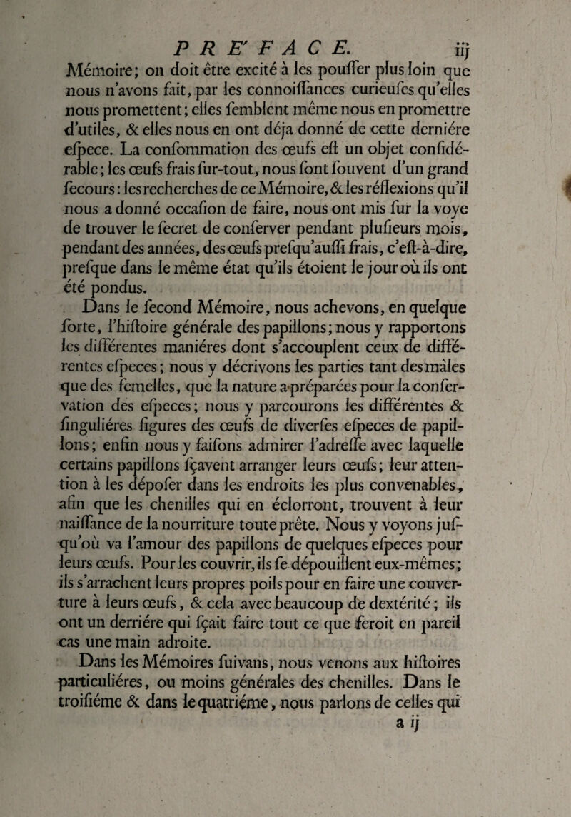 PREFACE. iij Mémoire; on doit être excité à les pouffer plus loin que nous n avons fait, par les connoiffances curieufes qu’elles nous promettent ; elles femblent même nous en promettre d’utiles, & elles nous en ont déjà donné de cette dernière efpece. La confommation des œufs efl un objet confidé- rable ; les œufs frais fur-tout, nous font fouvent d’un grand fecours : les recherches de ce Mémoire, 8c les réflexions qu’il nous a donné occahon de faire, nous ont mis fur la voye de trouver le fecret de conferver pendant plufieurs mois, pendant des années, des œufs prefqu’auffi frais, c’efl-à-dire, prefque dans le même état qu’ils étoient le jour où ils ont été pondus. Dans le fécond Mémoire, nous achevons, en quelque forte, l’hifloire générale des papillons ; nous y rapportons les différentes manières dont s’accouplent ceux de diffé¬ rentes efpeces ; nous y décrivons les parties tant des mâles que des femelles, que la nature ^préparées pour la confer- vation des efpeces ; nous y parcourons les différentes 8c finguliéres figures des œufs de diverfes efpeces de papil¬ lons ; enfin nous y faifons admirer l’adrelfe avec laquelle certains papillons fçavent arranger leurs œufs; leur atten¬ tion à les dépofer dans les endroits les plus convenables, afin que les chenilles qui en éclorront, trouvent à leur naiffmce de la nourriture toute prête. Nous y voyons jufi- qu’où va l’amour des papillons de quelques efpeces pour leurs œufs. Pour les couvrir, ils fe dépouillent eux-mêmes ; ils s’arrachent leurs propres poils pour en faire une couver¬ ture à leurs œufs, 6c cela avec beaucoup de dextérité ; ils ont un derrière qui fçait faire tout ce que feroit en pareil cas une main adroite. Dans les Mémoires fuivans, nous venons aux hifioires particulières, ou moins générales des chenilles. Dans le troifiéme ôc dans le quatrième, nous parlons de celles qui • •