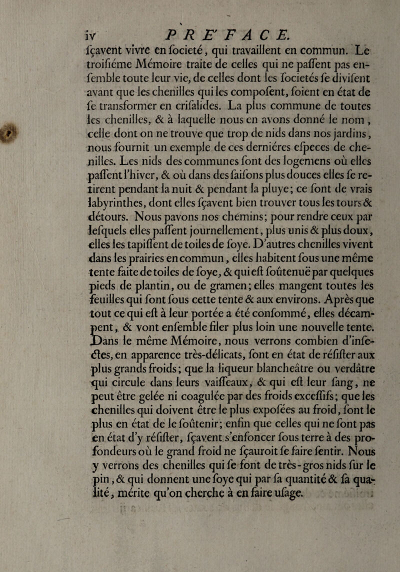 fçavent vivre enfocieté, qui travaillent en commun. Le troifiéme Mémoire traite de celles qui ne pafTent pas en- femble toute leur vie, de celles dont les focietés fe divifent avant que les chenilles qui les compofent, foient en état de fe transformer en crifalides. La plus commune de toutes ies chenilles, & à laquelle nous en avons donné le nom , celle dont on ne trouve que trop de nids dans nos jardins, nous fournit un exemple de ces dernières efpeces de che¬ nilles. Les nids des communes font des logemens où elles pafTent l’hiver, & où dans des faifons plus douces elles fe re¬ tirent pendant la nuit & pendant la pluye; ce font de vrais labyrinthes, dont elles fçavent bien trouver tous les tours & détours. Nous pavons nos chemins; pour rendre ceux par lefquels elles pafTent journellement, plus unis & plus doux, elles les tapifTent de toiles de foye. D’autres chenilles vivent dans les prairies en commun, elles habitent fous une même tente faite de toiles de foye, & qui efl foûtenuë par quelques pieds de plantin, ou de gramen; elles mangent toutes les feuilles qui font fous cette tente Si aux environs. Après que tout ce qui efl à leur portée a été confommé, elles décam¬ pent, & vont enfemble filer plus loin une nouvelle tente. Dans le même Mémoire, nous verrons combien d’infe- <5les,en apparence très-délicats, font en état de réfifler aux plus grands froids; que la liqueur blancheâtre ou verdâtre qui circule dans leurs vaifTeaux, & qui efl leur fang, ne peut être gelée ni coagulée par des froids exceffifs; que les chenilles qui doivent être le plus expofées au froid, font le plus en état de lefoûtenir; enfin que celles qui ne font pas en état d’y réfifler, fçavent s’enfoncer fous terre à des pro¬ fondeurs où le grand froid ne fçauroit fe faire fentir. Nous y verrons des chenilles qui fe font de très-gros nids fur le pin, Si qui donnent une foye qui par fa quantité Si fa qua¬ lité , mérite qu’on cherche à en faire ufage.