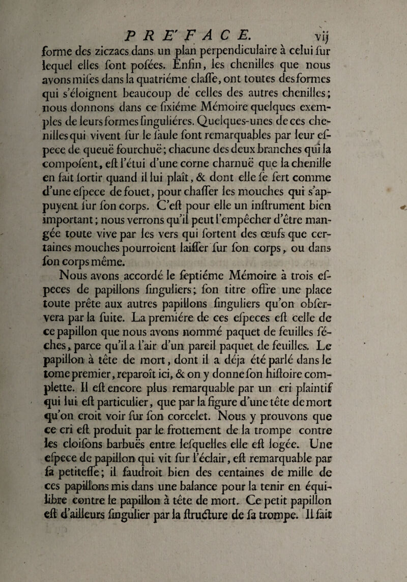 forme des ziczacs dans un plan perpendiculaire à celui fur lequel elles font pofées. Enfin, les chenilles que nous avons miles dans la quatrième claffe,ont toutes desformes qui s’éloignent beaucoup dé celles des autres chenilles; nous donnons dans ce fixiéme Mémoire quelques exem¬ ples de leurs formes finguliéres. Quelques-unes deces che¬ nilles qui vivent fur le làule font remarquables par leur efi- pece. de queuë fourchue ; chacune des deux branches qui la compofent, eft l’étui d’une corne charnue que la chenille en fait lortir quand il lui plaît, & dont elle fe fert comme d’une efpece de fouet, pour chaffer les mouches qui s’ap- puyent fur fon corps. C’eft pour elle un inftrument bien .important ; nous verrons qu’il peut l’empêcher d’être man¬ gée toute vive par les vers qui fortent des œufs que cer¬ taines mouchespourroient biffer fur fon corps, ou dans fon corps même. Nous avons accordé le feptiéme Mémoire à trois ef- peces de papillons finguliers; fon titre offre une place toute prête aux autres papillons finguliers qu’on obfer- vera par la fuite. La première de ces efpeces eft celle de ce papillon que nous avons nommé paquet de feuilles fé- ches, parce qu’il a l’air d’un pareil paquet de feuilles. Le papillon à tête de mort, dont il a déjà été parlé dans le tome premier, reparoît ici, & on y donne fon hifioire coin- piette. Il eft encore plus remarquable par un cri plaintif qui lut eft particulier, que par la figure d’une tête de mort qu’on croit voir fur fon corcelet. Nous y prouvons que ce cri eft. produit par le frottement de la trompe contre les cloifons barbues entre lefquelles elle eft logée. Une efpece de papillon qui vit fur l’éclair, eft remarquable par fa petiteffe; il faudroit bien des centaines de mille de ces papillons mis dans une balance pour la tenir en équi¬ libre contre te papillon à tête de mort. Ce petit papillon eft d’ailleurs fingulier par la ftruéture de fa trompe. 11 fait