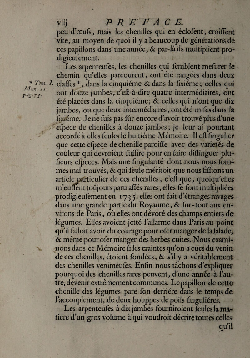 * Tom. Mem. II. Vaë' 7i • viij PREFACE. peu d’œufs, mais les chenilles qui en éclofènt, croiiïent vite, au moyen de quoi il y a beaucoup de générations de ces papillons dans une année, & par-là iis multiplient pro- digieufement. Les arpenteufes, les chenilles qui femblent mefurer le chemin qu’elles parcourent, ont été rangées dans deux • claffes *, dans la cinquième & dans la fixiéme ; celles qui ont douze jambes, c’eft-à-dire quatre intermédiaires, ont été placées dans la cinquième; 6c celles qui nont que dix jambes, ou que deux intermédiaires, ont été mifesdans la fixiéme. Je ne fuis pas fur encore d’avoir trouvé plus d’une efpece de chenilles à douze jambes ; je leur ai pourtant accordé à elles feules le huitième Mémoire. Il efl fingulier que cette efpece de chenille paroiffe avec des variétés de couleur qui devroient fuffire pour en faire difïinguer plu- fieurs efpeces. Mais une fingularité dont nous nous fom- mes mal trouvés, & qui feule méritoit que nous fiffions un articleparticulier de ces chenilles, c’efî que, quoiqu’elles m’eurfent toujours paru affés rares, elles fe font multipliées prodigieufement en 1735. elles ont fait d’étranges ravages dans une grande partie du Royaume, & fur-tout aux en¬ virons de Paris, où elles ont dévoré des champs entiers de légumes. Elles avoient jetté l’allarme dans Paris au point qu’il falloit avoir du courage pour ofer manger de lafalade, 6c même pour ofer manger des herbes cuites. Nous exami¬ nons dans ce Mémoire fi les craintes qu’on a eues du venin de ces chenilles, étoient fondées, 6c s’il y a véritablement des chenilles venimeufes. Enfin nous tâchons d’expliquer pourquoi des chenilles rares peuvent, d’une année à l’au¬ tre, devenir extrêmement communes. Le papillon de cette chenille des légumes pare fon derrière dans le temps de l’accouplement, de deux houppes de poils finguliéres. Les arpenteufes à dix jambes fourniroient feules la ma¬ tière d’un gros yolume à qui voudroit décrire toutes celles qu’il