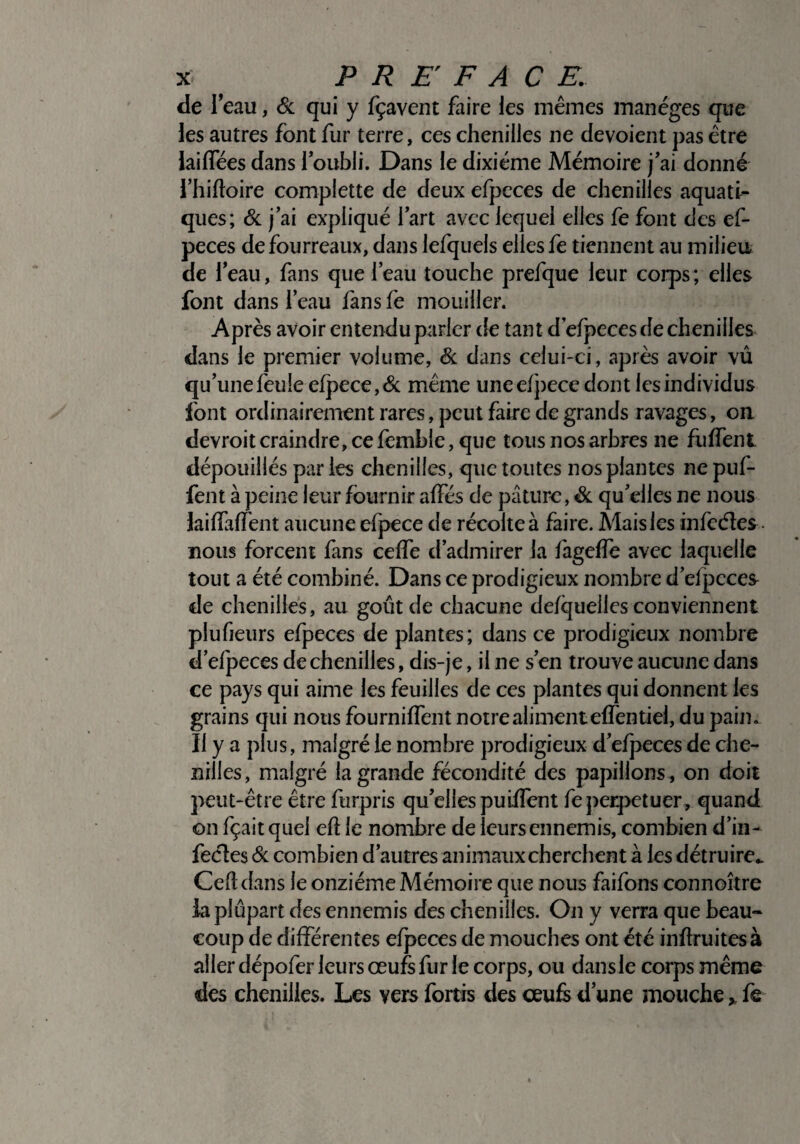 de I’ eau, & qui y fçavent faire les mêmes manèges que les autres font fur terre, ces chenilles ne dévoient pas être laifiees dans l’oubli. Dans le dixiéme Mémoire j’ai donné l’hiftoire complette de deux efpcces de chenilles aquati¬ ques; & j’ai expliqué l’art avec lequel elles fe font des ef- peces de fourreaux, dans lefquels elles fe tiennent au milieu de l’eau, fans que l’eau touche prefque leur coips; elles font dans l’eau fans fe mouiller. Après avoir entendu parler de tant defpeces de chenilles dans le premier volume, Si dans celui-ci, après avoir vû qu’une feule efpece,& même uneefj>ece dont les individus font ordinairement rares, peut faire de grands ravages, ou devroit craindre, ce femble, que tous nos arbres ne fuffent. dépouillés parles chenilles, que toutes nos plantes ne puf- fent à peine leur fournir alfés de pâture, & qu’elles ne nous lai (Ta fient aucune efpece de récolte à faire. Mais les infeéles nous forcent fans ceffe d’admirer la fageffe avec laquelle tout a été combiné. Dans ce prodigieux nombre d’efpeces de chenilles, au goût de chacune defquelies conviennent plufieurs efpeces de plantes; dans ce prodigieux nombre d’efpeces de chenilles, dis-je, il ne s’en trouve aucune dans ce pays qui aime les feuilles de ces plantes qui donnent les grains qui nous fournilfent notre aliment effentiel, du pain. Il y a plus, malgré le nombre prodigieux d’efpeces de che¬ nilles, malgré la grande fécondité des papillons, on doit peut-être être furpris qu’elles pu iffent fe perpétuer, quand on fçaitquel efl le nombre de leursennemis, combien d’in- fecles Si combien d’autres animaux cherchent à les détruire.. Cefl dans le onzième Mémoire que nous faifons connoître la plupart des ennemis des chenilles. On y verra que beau¬ coup de différentes efpeces de mouches ont été inftruitesà aller dépofer leurs œufs fur le corps, ou dans le corps même des chenilles. Les vers fortis des œufs d’une mouche > fe