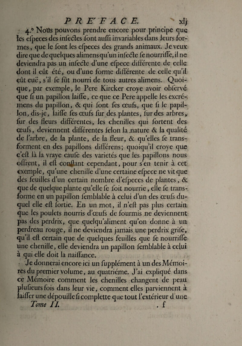 4.0 Noüs pouvons prendre encore pour principe que îes efpeces des infeétes font auffi invariables dans leurs for¬ mes , que le font les efpeces des grands animaux. Je veux dire que de quelques alimens qu’un infeéte fe nourriffe, il ne deviendra pas un infeéte d’une efpece différente de celle dont il eut été, ou d’une forme différente de celle qu’il eût eue, s’il fe fût nourri de tous autres alimens. Quoi¬ que, par exemple, le Pere Kircker croye avoir obfervé que fi un papillon laiffe, ce que ce Pere appelle les excré- mens du papillon, & qui font fes œufs, que fi le papil¬ lon, dis-je, laiffe fes œufs fur des plantes, fur des arbres, fur des fleurs différentes, les chenilles qui fortent des œufs, deviennent différentes félon la .nature & la qualité de l’arbre, de la plante, de la fleur, & qu’elles fe trans¬ forment en des papillons différens; quoiqu’il croye que c’eft là la vraye caufe des variétés que les papillons nous offrent, il eft confiant cependant, pour s’en tenir à cet exemple, qu’une chenille d’une certaine efpece ne vit que des feuilles d’un certain nombre d’efpeces de plantes, & que de quelque plante qu’elle fe foit nourrie, elle fe trans¬ forme en un papillon femblable à celui d’un des œufs du¬ quel elle eft fortie. En un mot, il n’eft pas plus certain que les poulets nourris d’œufs de fourmis ne deviennent: pas des perdrix, que quelqu’aliment qu’on donne à un perdreau rouge, il ne deviendra jamais une perdrix grife, qu’il eft certain que de quelques feuilles que fe nourriffe une chenille, elle deviendra un papillon femblable à celui à qui elle doit la naiffance. - Je donnerai encore ici un fupplément à un des Mémoi¬ res du premier volume, au quatrième. J’ai expliqué dans ce Mémoire comment les chenilles changent de peau plufieursfois dans leur vie, comment elles parviennent à iaifler une dépouille fi complette que tout l’extérieur d une Tome IL . f