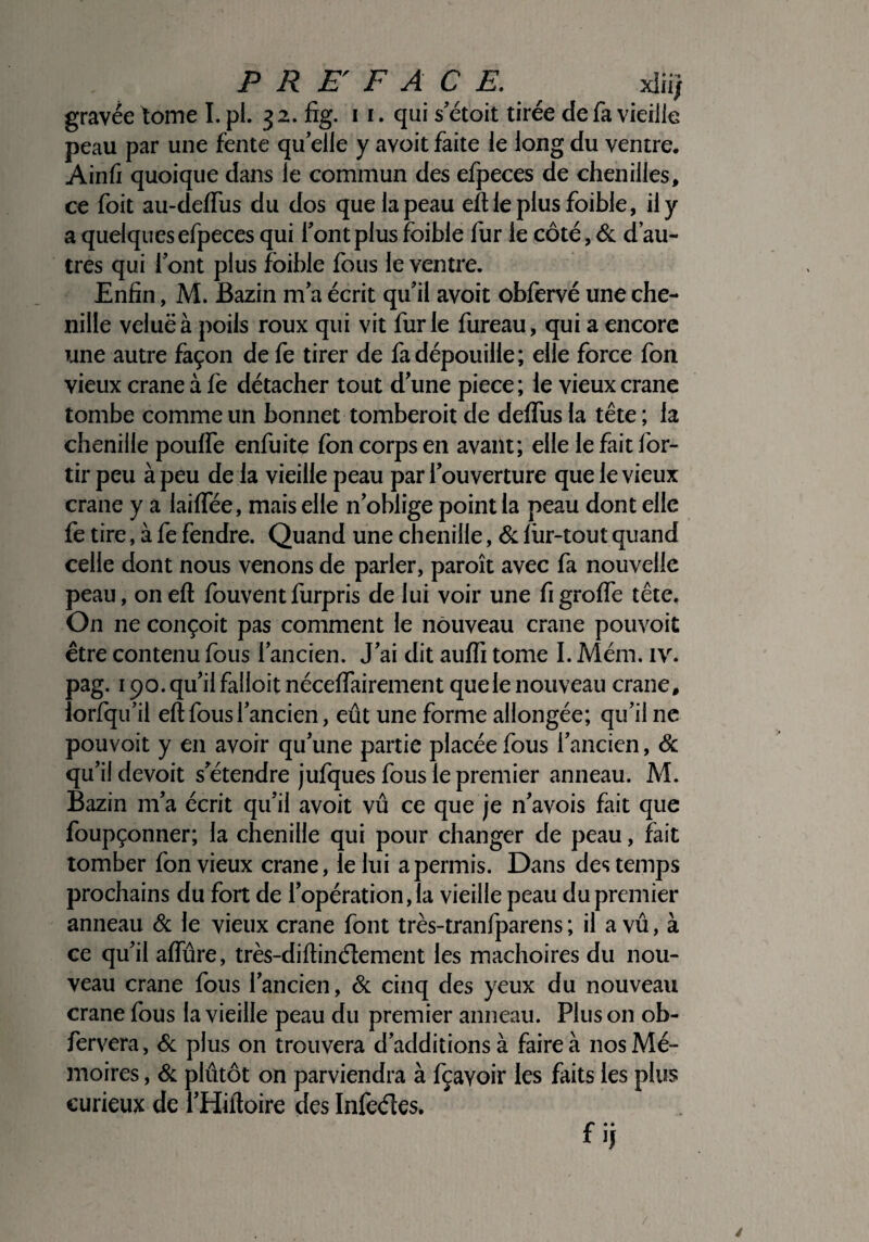 PREFACE. xîii; gravée tome I. pi. 32. fîg. 1 1. qui s’étoit tirée de fa vieille peau par une fente qu’elle y avoit faite le long du ventre. Ainfi quoique dans le commun des efpeces de chenilles, ce foit au-delfus du dos que la peau eftieplus foible, il y a quelques efpeces qui l’ont plus foible fur le côté, 6c d’au¬ tres qui l’ont plus foible fous le ventre. Enfin, M. Bazin m’a écrit qu’il avoit obfervé une che¬ nille veluëà poils roux qui vit furie fureau, qui a encore une autre façon de fe tirer de fa dépouille; elle force fon vieux crâne à fe détacher tout d’une piece ; le vieux crâne tombe comme un bonnet tomberoit de defTus la tête ; la chenille pouffe enfuite fon corps en avant; elle le fait for- tir peu à peu de la vieille peau par l’ouverture que le vieux crâne y a laiffée, mais elle n’oblige point la peau dont elle fe tire, à fe fendre. Quand une chenille, 6c fin-tout quand celle dont nous venons de parler, paroît avec fa nouvelle peau, onefl fouventfurpris de lui voir une figroffe tête. On ne conçoit pas comment le nouveau crâne pouvoit être contenu fous l’ancien. J’ai dit auffi tome I. Mém. iv. pag. 190. qu’il falloit néceffairement que le nouveau crâne, lorfqu’il eft fous l’ancien, eût une forme allongée; qu’il ne pouvoit y en avoir qu’une partie placée fous l’ancien, & qu’il devoit s’étendre jufques fous le premier anneau. M. Bazin m’a écrit qu’il avoit vû ce que je n’avois fait que foupçonner; la chenille qui pour changer de peau, fait tomber fon vieux crâne, le lui a permis. Dans des temps prochains du fort de l’opération, la vieille peau du premier anneau 6c le vieux crâne font très-tranfparens ; il a vû, à ce qu’il affûre, très-diflinélement les mâchoires du nou¬ veau crâne fous l’ancien, de cinq des yeux du nouveau crâne fous la vieille peau du premier anneau. Plus on ob- fervera, 6c plus on trouvera d’additionsà faire à nos Mé¬ moires , 6c plûtôt on parviendra à fçavoir les faits les plus curieux de i’Hiltoire des Infeéles. fif