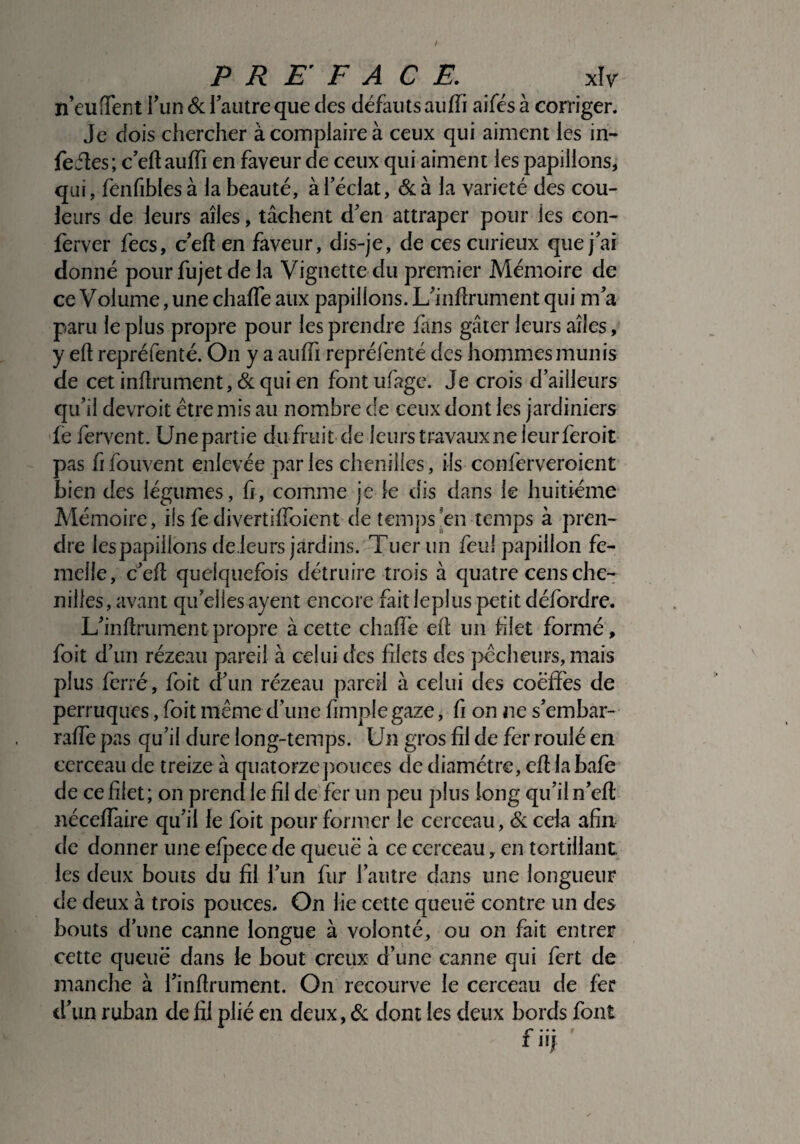 n’euffent l'un 6c l’autre que des défauts auffi aifés à corriger. Je dois chercher à complaire à ceux qui aiment les in- fefles; c’eft auffi en faveur de ceux qui aiment les papillons, qui, fenfiblesà la beauté, à l’éclat, 6c à la variété des cou¬ leurs de leurs ailes, tâchent d’en attraper pour les con- ferver fecs, c’efl en faveur, dis-je, de ces curieux que j’ai donné pour fujet de la Vignette du premier Mémoire de ce Volume, une chaffe aux papillons. L’inflrument qui m’a paru le plus propre pour les prendre fans gâter leurs ailes, y elt repréfenté. On y a auffi repréfenîé des hommes munis de cet infiniment, 6c qui en fontufage. Je crois d’ailleurs qu’il devroit être mis au nombre de ceux dont les jardiniers fe fervent. Unepartie dufruit de leurs travaux ne leur feroit pas fifouvent enlevée par les chenilles, ils conferveroient bien des légumes, fi, comme je le dis dans le huitième Mémoire, ils fedivertiffoient de temps en temps à pren¬ dre les papillons de leurs jardins. Tuer un feu! papillon fe¬ melle, c’eft quelquefois détruire trois à quatre cens che¬ nilles, avant qu'elles ayent encore fait leplus petit défordre. L’inflrument propre à cette chaffe efl un filet formé, foit d’un rézeau pareil à celui des blets des pêcheurs, mais plus ferré, foit d’un rézeau pareil à celui des coëffes de perruques, foit même d’une fimple gaze, fi on ne s’embar- raffe pas qu’il dure long-temps. Un gros fil de fer roulé en cerceau de treize à quatorze pouces de diamètre, efl la bafe de ce filet; on prend le fil de fer un peu plus long qu’il n’eft néceffaire qu’il le foit pour former le cerceau, 6c cela afin de donner une efpece de queue à ce cerceau, en tortillant, les deux bouts du fil l’un fur l’autre dans une longueur de deux à trois pouces. On lie cette queue contre un des bouts d’une canne longue à volonté, ou on fait entrer cette queue dans le bout creux d’une canne qui fert de manche à l’inflrument. On recourve le cerceau de fer d’un ruban de fil plié en deux, 6c dont les deux bords font